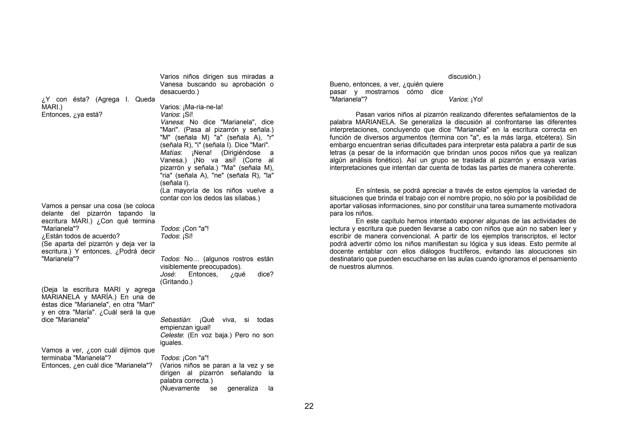 Varios niños dirigen sus miradas a                                                    discusión.)
                                        Vanesa buscando su aprobación o                 Bueno, entonces, a ver, ¿quién quiere
                                        desacuerdo.)                                    pasar y mostrarnos cómo dice
¿Y con ésta? (Agrega I. Queda                                                           "Marianela"?                          Varios: ¡Yo!
MARI.)                                 Varios: ¡Ma-ria-ne-la!
Entonces, ¿ya está?                    Varios: ¡Sí!                                              Pasan varios niños al pizarrón realizando diferentes señalamientos de la
                                       Vanesa: No dice "Marianela", dice                palabra MARIANELA. Se generaliza la discusión al confrontarse las diferentes
                                       "Mari". (Pasa al pizarrón y señala.)             interpretaciones, concluyendo que dice "Marianela" en la escritura correcta en
                                       "M" (señala M) "a" (señala A), "r"               función de diversos argumentos (termina con "a", es la más larga, etcétera). Sin
                                       (señala R), "i" (señala I). Dice "Mari".         embargo encuentran serias dificultades para interpretar esta palabra a partir de sus
                                       Matías: ¡Nena! (Dirigiéndose a                   letras (a pesar de la información que brindan unos pocos niños que ya realizan
                                       Vanesa.) ¡No va así! (Corre al                   algún análisis fonético). Así un grupo se traslada al pizarrón y ensaya varias
                                       pizarrón y señala.) "Ma" (señala M),             interpretaciones que intentan dar cuenta de todas las partes de manera coherente.
                                       "ria" (señala A), "ne" (señala R), "la"
                                       (señala I).
                                       (La mayoría de los niños vuelve a                         En síntesis, se podrá apreciar a través de estos ejemplos la variedad de
                                       contar con los dedos las sílabas.)               situaciones que brinda el trabajo con el nombre propio, no sólo por la posibilidad de
Vamos a pensar una cosa (se coloca                                                      aportar valiosas informaciones, sino por constituir una tarea sumamente motivadora
delante del pizarrón tapando la                                                         para los niños.
escritura MARI.) ¿Con qué termina                                                                En este capítulo hemos intentado exponer algunas de las actividades de
"Marianela"?                           Todos: ¡Con "a"!                                 lectura y escritura que pueden llevarse a cabo con niños que aún no saben leer y
¿Están todos de acuerdo?               Todos: ¡Sí!                                      escribir de manera convencional. A partir de los ejemplos transcriptos, el lector
(Se aparta del pizarrón y deja ver la                                                   podrá advertir cómo los niños manifiestan su lógica y sus ideas. Esto permite al
escritura.) Y entonces, ¿Podrá decir                                                    docente entablar con ellos diálogos fructíferos, evitando las alocuciones sin
"Marianela"?                           Todos: No… (algunos rostros están                destinatario que pueden escucharse en las aulas cuando ignoramos el pensamiento
                                       visiblemente preocupados).                       de nuestros alumnos.
                                       José:     Entonces,       ¿qué     dice?
                                       (Gritando.)
(Deja la escritura MARI y agrega
MARIANELA y MARÍA.) En una de
éstas dice "Marianela", en otra "Mari"
y en otra "María". ¿Cuál será la que
dice "Marianela"                       Sebastián: ¡Qué viva, si todas
                                       empienzan igual!
                                       Celeste: (En voz baja.) Pero no son
                                       iguales.
Vamos a ver, ¿con cuál dijimos que
terminaba "Marianela"?                 Todos: ¡Con "a"!
Entonces, ¿en cuál dice "Marianela"? (Varios niños se paran a la vez y se
                                       dirigen al pizarrón señalando la
                                       palabra correcta.)
                                       (Nuevamente       se    generaliza     la

                                                                                   22
 