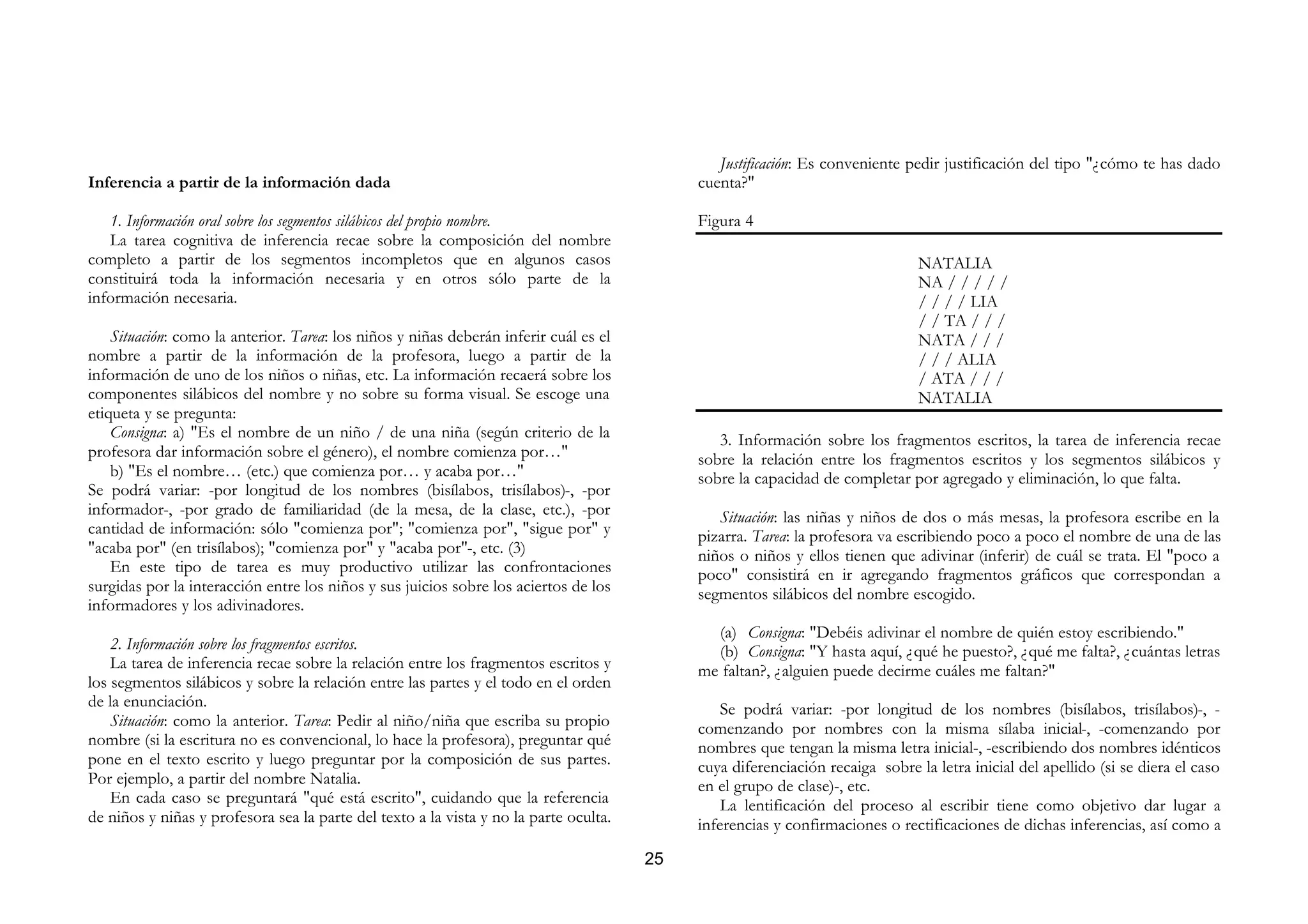 Justificación: Es conveniente pedir justificación del tipo "¿cómo te has dado
Inferencia a partir de la información dada                                                  cuenta?"

   1. Información oral sobre los segmentos silábicos del propio nombre.                     Figura 4
   La tarea cognitiva de inferencia recae sobre la composición del nombre
completo a partir de los segmentos incompletos que en algunos casos                                                            NATALIA
constituirá toda la información necesaria y en otros sólo parte de la                                                          NA / / / / /
información necesaria.                                                                                                         / / / / LIA
                                                                                                                               / / TA / / /
    Situación: como la anterior. Tarea: los niños y niñas deberán inferir cuál es el                                           NATA / / /
nombre a partir de la información de la profesora, luego a partir de la                                                        / / / ALIA
información de uno de los niños o niñas, etc. La información recaerá sobre los                                                 / ATA / / /
componentes silábicos del nombre y no sobre su forma visual. Se escoge una                                                     NATALIA
etiqueta y se pregunta:
    Consigna: a) "Es el nombre de un niño / de una niña (según criterio de la                  3. Información sobre los fragmentos escritos, la tarea de inferencia recae
profesora dar información sobre el género), el nombre comienza por…"                        sobre la relación entre los fragmentos escritos y los segmentos silábicos y
    b) "Es el nombre… (etc.) que comienza por… y acaba por…"                                sobre la capacidad de completar por agregado y eliminación, lo que falta.
Se podrá variar: -por longitud de los nombres (bisílabos, trisílabos)-, -por
informador-, -por grado de familiaridad (de la mesa, de la clase, etc.), -por                  Situación: las niñas y niños de dos o más mesas, la profesora escribe en la
cantidad de información: sólo "comienza por"; "comienza por", "sigue por" y                 pizarra. Tarea: la profesora va escribiendo poco a poco el nombre de una de las
"acaba por" (en trisílabos); "comienza por" y "acaba por"-, etc. (3)                        niños o niños y ellos tienen que adivinar (inferir) de cuál se trata. El "poco a
    En este tipo de tarea es muy productivo utilizar las confrontaciones                    poco" consistirá en ir agregando fragmentos gráficos que correspondan a
surgidas por la interacción entre los niños y sus juicios sobre los aciertos de los         segmentos silábicos del nombre escogido.
informadores y los adivinadores.
                                                                                              (a) Consigna: "Debéis adivinar el nombre de quién estoy escribiendo."
    2. Información sobre los fragmentos escritos.                                             (b) Consigna: "Y hasta aquí, ¿qué he puesto?, ¿qué me falta?, ¿cuántas letras
    La tarea de inferencia recae sobre la relación entre los fragmentos escritos y          me faltan?, ¿alguien puede decirme cuáles me faltan?"
los segmentos silábicos y sobre la relación entre las partes y el todo en el orden
de la enunciación.                                                                              Se podrá variar: -por longitud de los nombres (bisílabos, trisílabos)-, -
    Situación: como la anterior. Tarea: Pedir al niño/niña que escriba su propio            comenzando por nombres con la misma sílaba inicial-, -comenzando por
nombre (si la escritura no es convencional, lo hace la profesora), preguntar qué            nombres que tengan la misma letra inicial-, -escribiendo dos nombres idénticos
pone en el texto escrito y luego preguntar por la composición de sus partes.                cuya diferenciación recaiga sobre la letra inicial del apellido (si se diera el caso
Por ejemplo, a partir del nombre Natalia.                                                   en el grupo de clase)-, etc.
    En cada caso se preguntará "qué está escrito", cuidando que la referencia                   La lentificación del proceso al escribir tiene como objetivo dar lugar a
de niños y niñas y profesora sea la parte del texto a la vista y no la parte oculta.        inferencias y confirmaciones o rectificaciones de dichas inferencias, así como a

                                                                                       25
 