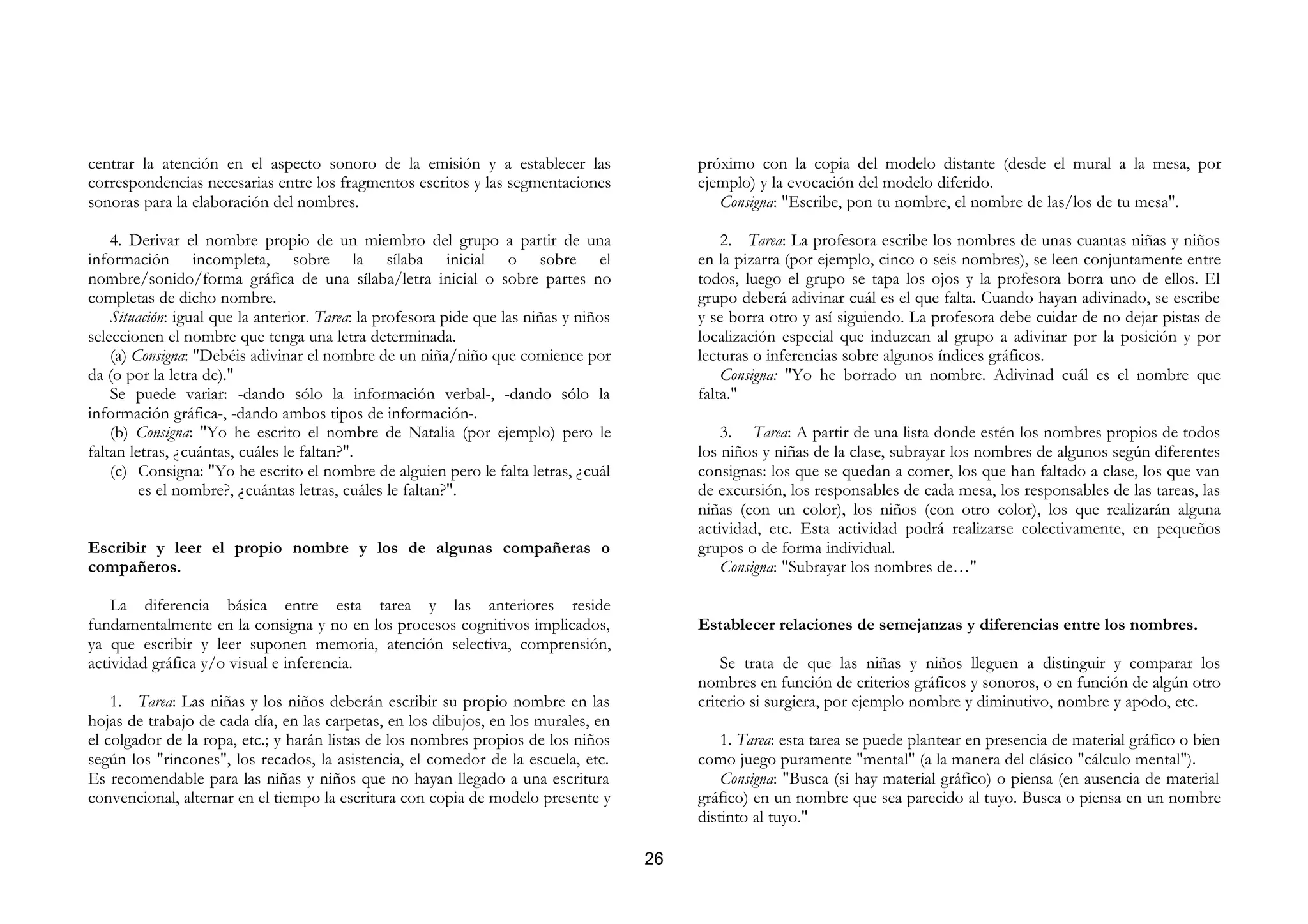 centrar la atención en el aspecto sonoro de la emisión y a establecer las                   próximo con la copia del modelo distante (desde el mural a la mesa, por
correspondencias necesarias entre los fragmentos escritos y las segmentaciones              ejemplo) y la evocación del modelo diferido.
sonoras para la elaboración del nombres.                                                       Consigna: "Escribe, pon tu nombre, el nombre de las/los de tu mesa".

    4. Derivar el nombre propio de un miembro del grupo a partir de una                         2. Tarea: La profesora escribe los nombres de unas cuantas niñas y niños
información incompleta, sobre la sílaba inicial o sobre el                                  en la pizarra (por ejemplo, cinco o seis nombres), se leen conjuntamente entre
nombre/sonido/forma gráfica de una sílaba/letra inicial o sobre partes no                   todos, luego el grupo se tapa los ojos y la profesora borra uno de ellos. El
completas de dicho nombre.                                                                  grupo deberá adivinar cuál es el que falta. Cuando hayan adivinado, se escribe
    Situación: igual que la anterior. Tarea: la profesora pide que las niñas y niños        y se borra otro y así siguiendo. La profesora debe cuidar de no dejar pistas de
seleccionen el nombre que tenga una letra determinada.                                      localización especial que induzcan al grupo a adivinar por la posición y por
    (a) Consigna: "Debéis adivinar el nombre de un niña/niño que comience por               lecturas o inferencias sobre algunos índices gráficos.
da (o por la letra de)."                                                                        Consigna: "Yo he borrado un nombre. Adivinad cuál es el nombre que
    Se puede variar: -dando sólo la información verbal-, -dando sólo la                     falta."
información gráfica-, -dando ambos tipos de información-.
    (b) Consigna: "Yo he escrito el nombre de Natalia (por ejemplo) pero le                     3. Tarea: A partir de una lista donde estén los nombres propios de todos
faltan letras, ¿cuántas, cuáles le faltan?".                                                los niños y niñas de la clase, subrayar los nombres de algunos según diferentes
    (c) Consigna: "Yo he escrito el nombre de alguien pero le falta letras, ¿cuál           consignas: los que se quedan a comer, los que han faltado a clase, los que van
         es el nombre?, ¿cuántas letras, cuáles le faltan?".                                de excursión, los responsables de cada mesa, los responsables de las tareas, las
                                                                                            niñas (con un color), los niños (con otro color), los que realizarán alguna
                                                                                            actividad, etc. Esta actividad podrá realizarse colectivamente, en pequeños
Escribir y leer el propio nombre y los de algunas compañeras o                              grupos o de forma individual.
compañeros.                                                                                     Consigna: "Subrayar los nombres de…"

    La diferencia básica entre esta tarea y las anteriores reside
fundamentalmente en la consigna y no en los procesos cognitivos implicados,                 Establecer relaciones de semejanzas y diferencias entre los nombres.
ya que escribir y leer suponen memoria, atención selectiva, comprensión,
actividad gráfica y/o visual e inferencia.                                                      Se trata de que las niñas y niños lleguen a distinguir y comparar los
                                                                                            nombres en función de criterios gráficos y sonoros, o en función de algún otro
    1. Tarea: Las niñas y los niños deberán escribir su propio nombre en las                criterio si surgiera, por ejemplo nombre y diminutivo, nombre y apodo, etc.
hojas de trabajo de cada día, en las carpetas, en los dibujos, en los murales, en
el colgador de la ropa, etc.; y harán listas de los nombres propios de los niños                1. Tarea: esta tarea se puede plantear en presencia de material gráfico o bien
según los "rincones", los recados, la asistencia, el comedor de la escuela, etc.            como juego puramente "mental" (a la manera del clásico "cálculo mental").
Es recomendable para las niñas y niños que no hayan llegado a una escritura                     Consigna: "Busca (si hay material gráfico) o piensa (en ausencia de material
convencional, alternar en el tiempo la escritura con copia de modelo presente y             gráfico) en un nombre que sea parecido al tuyo. Busca o piensa en un nombre
                                                                                            distinto al tuyo."

                                                                                       26
 