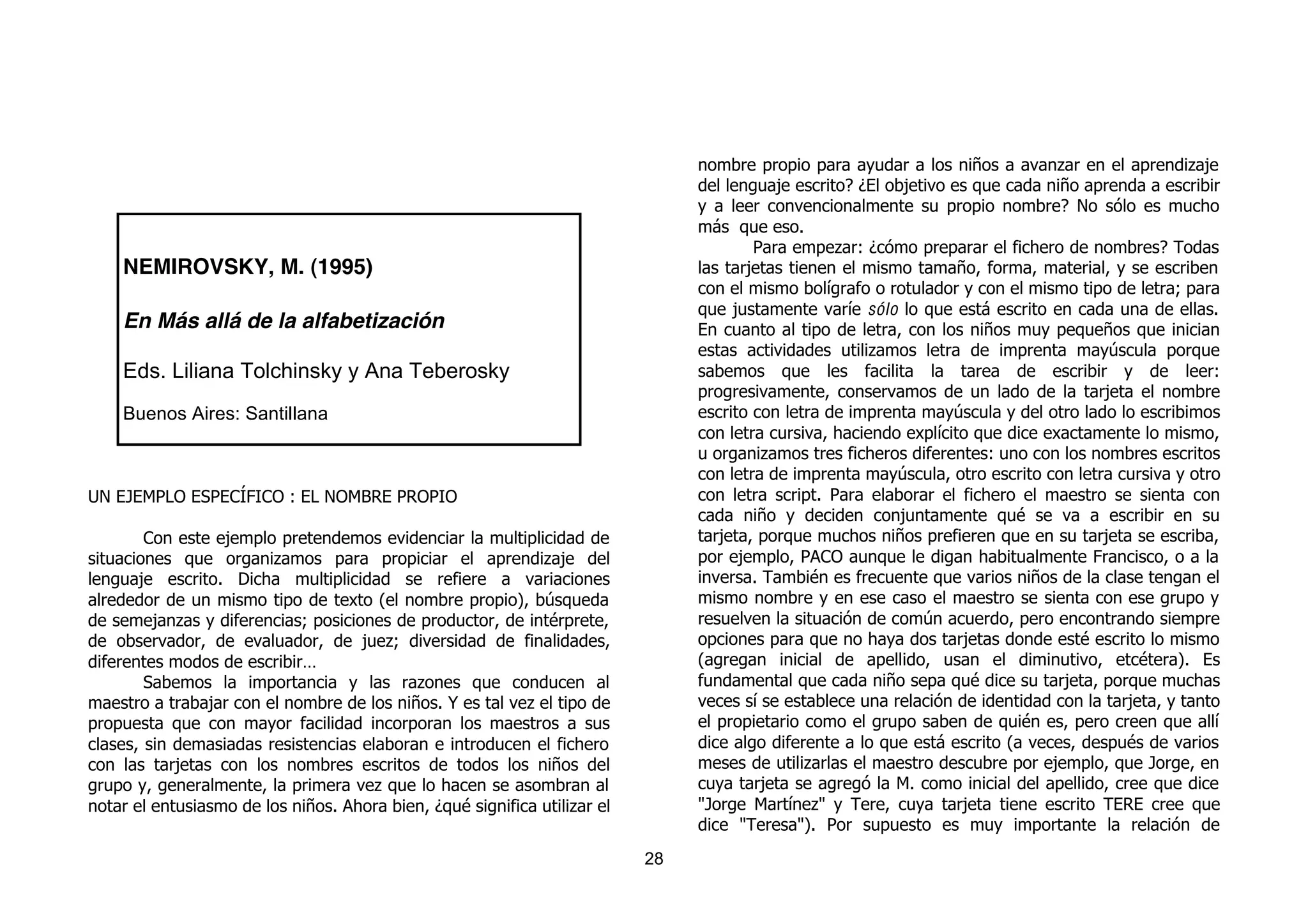 nombre propio para ayudar a los niños a avanzar en el aprendizaje
                                                                                del lenguaje escrito? ¿El objetivo es que cada niño aprenda a escribir
                                                                                y a leer convencionalmente su propio nombre? No sólo es mucho
                                                                                más que eso.
                                                                                        Para empezar: ¿cómo preparar el fichero de nombres? Todas
    NEMIROVSKY, M. (1995)                                                       las tarjetas tienen el mismo tamaño, forma, material, y se escriben
                                                                                con el mismo bolígrafo o rotulador y con el mismo tipo de letra; para
                                                                                que justamente varíe sólo lo que está escrito en cada una de ellas.
    En Más allá de la alfabetización                                            En cuanto al tipo de letra, con los niños muy pequeños que inician
                                                                                estas actividades utilizamos letra de imprenta mayúscula porque
    Eds. Liliana Tolchinsky y Ana Teberosky                                     sabemos que les facilita la tarea de escribir y de leer:
                                                                                progresivamente, conservamos de un lado de la tarjeta el nombre
    Buenos Aires: Santillana                                                    escrito con letra de imprenta mayúscula y del otro lado lo escribimos
                                                                                con letra cursiva, haciendo explícito que dice exactamente lo mismo,
                                                                                u organizamos tres ficheros diferentes: uno con los nombres escritos
                                                                                con letra de imprenta mayúscula, otro escrito con letra cursiva y otro
UN EJEMPLO ESPECÍFICO : EL NOMBRE PROPIO                                        con letra script. Para elaborar el fichero el maestro se sienta con
                                                                                cada niño y deciden conjuntamente qué se va a escribir en su
        Con este ejemplo pretendemos evidenciar la multiplicidad de             tarjeta, porque muchos niños prefieren que en su tarjeta se escriba,
situaciones que organizamos para propiciar el aprendizaje del                   por ejemplo, PACO aunque le digan habitualmente Francisco, o a la
lenguaje escrito. Dicha multiplicidad se refiere a variaciones                  inversa. También es frecuente que varios niños de la clase tengan el
alrededor de un mismo tipo de texto (el nombre propio), búsqueda                mismo nombre y en ese caso el maestro se sienta con ese grupo y
de semejanzas y diferencias; posiciones de productor, de intérprete,            resuelven la situación de común acuerdo, pero encontrando siempre
de observador, de evaluador, de juez; diversidad de finalidades,                opciones para que no haya dos tarjetas donde esté escrito lo mismo
diferentes modos de escribir…                                                   (agregan inicial de apellido, usan el diminutivo, etcétera). Es
        Sabemos la importancia y las razones que conducen al                    fundamental que cada niño sepa qué dice su tarjeta, porque muchas
maestro a trabajar con el nombre de los niños. Y es tal vez el tipo de          veces sí se establece una relación de identidad con la tarjeta, y tanto
propuesta que con mayor facilidad incorporan los maestros a sus                 el propietario como el grupo saben de quién es, pero creen que allí
clases, sin demasiadas resistencias elaboran e introducen el fichero            dice algo diferente a lo que está escrito (a veces, después de varios
con las tarjetas con los nombres escritos de todos los niños del                meses de utilizarlas el maestro descubre por ejemplo, que Jorge, en
grupo y, generalmente, la primera vez que lo hacen se asombran al               cuya tarjeta se agregó la M. como inicial del apellido, cree que dice
notar el entusiasmo de los niños. Ahora bien, ¿qué significa utilizar el        "Jorge Martínez" y Tere, cuya tarjeta tiene escrito TERE cree que
                                                                                dice "Teresa"). Por supuesto es muy importante la relación de
                                                                           28
 