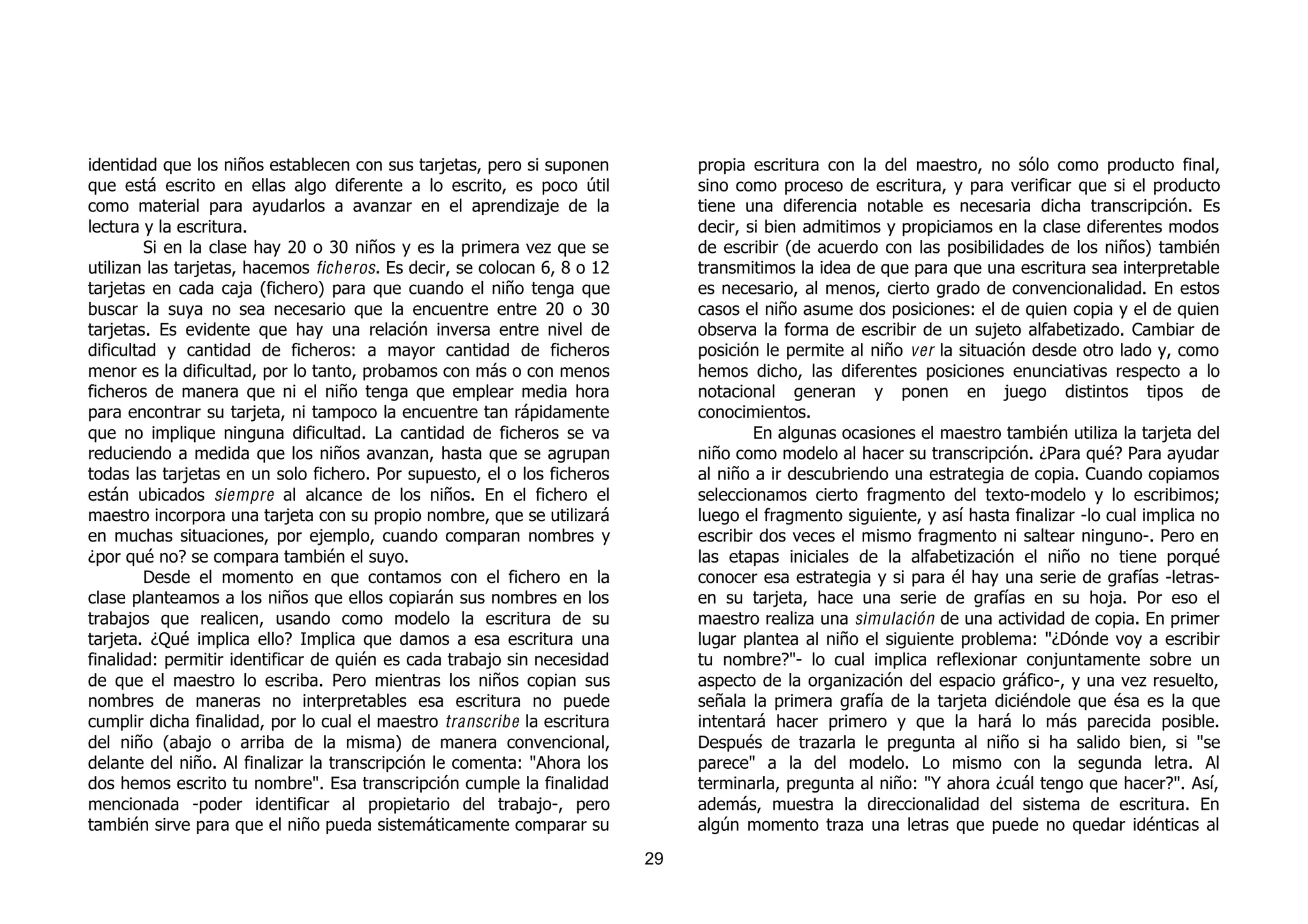 identidad que los niños establecen con sus tarjetas, pero si suponen           propia escritura con la del maestro, no sólo como producto final,
que está escrito en ellas algo diferente a lo escrito, es poco útil            sino como proceso de escritura, y para verificar que si el producto
como material para ayudarlos a avanzar en el aprendizaje de la                 tiene una diferencia notable es necesaria dicha transcripción. Es
lectura y la escritura.                                                        decir, si bien admitimos y propiciamos en la clase diferentes modos
         Si en la clase hay 20 o 30 niños y es la primera vez que se           de escribir (de acuerdo con las posibilidades de los niños) también
utilizan las tarjetas, hacemos ficheros. Es decir, se colocan 6, 8 o 12        transmitimos la idea de que para que una escritura sea interpretable
tarjetas en cada caja (fichero) para que cuando el niño tenga que              es necesario, al menos, cierto grado de convencionalidad. En estos
buscar la suya no sea necesario que la encuentre entre 20 o 30                 casos el niño asume dos posiciones: el de quien copia y el de quien
tarjetas. Es evidente que hay una relación inversa entre nivel de              observa la forma de escribir de un sujeto alfabetizado. Cambiar de
dificultad y cantidad de ficheros: a mayor cantidad de ficheros                posición le permite al niño ver la situación desde otro lado y, como
menor es la dificultad, por lo tanto, probamos con más o con menos             hemos dicho, las diferentes posiciones enunciativas respecto a lo
ficheros de manera que ni el niño tenga que emplear media hora                 notacional generan y ponen en juego distintos tipos de
para encontrar su tarjeta, ni tampoco la encuentre tan rápidamente             conocimientos.
que no implique ninguna dificultad. La cantidad de ficheros se va                      En algunas ocasiones el maestro también utiliza la tarjeta del
reduciendo a medida que los niños avanzan, hasta que se agrupan                niño como modelo al hacer su transcripción. ¿Para qué? Para ayudar
todas las tarjetas en un solo fichero. Por supuesto, el o los ficheros         al niño a ir descubriendo una estrategia de copia. Cuando copiamos
están ubicados siempre al alcance de los niños. En el fichero el               seleccionamos cierto fragmento del texto-modelo y lo escribimos;
maestro incorpora una tarjeta con su propio nombre, que se utilizará           luego el fragmento siguiente, y así hasta finalizar -lo cual implica no
en muchas situaciones, por ejemplo, cuando comparan nombres y                  escribir dos veces el mismo fragmento ni saltear ninguno-. Pero en
¿por qué no? se compara también el suyo.                                       las etapas iniciales de la alfabetización el niño no tiene porqué
         Desde el momento en que contamos con el fichero en la                 conocer esa estrategia y si para él hay una serie de grafías -letras-
clase planteamos a los niños que ellos copiarán sus nombres en los             en su tarjeta, hace una serie de grafías en su hoja. Por eso el
trabajos que realicen, usando como modelo la escritura de su                   maestro realiza una simulación de una actividad de copia. En primer
tarjeta. ¿Qué implica ello? Implica que damos a esa escritura una              lugar plantea al niño el siguiente problema: "¿Dónde voy a escribir
finalidad: permitir identificar de quién es cada trabajo sin necesidad         tu nombre?"- lo cual implica reflexionar conjuntamente sobre un
de que el maestro lo escriba. Pero mientras los niños copian sus               aspecto de la organización del espacio gráfico-, y una vez resuelto,
nombres de maneras no interpretables esa escritura no puede                    señala la primera grafía de la tarjeta diciéndole que ésa es la que
cumplir dicha finalidad, por lo cual el maestro transcribe la escritura        intentará hacer primero y que la hará lo más parecida posible.
del niño (abajo o arriba de la misma) de manera convencional,                  Después de trazarla le pregunta al niño si ha salido bien, si "se
delante del niño. Al finalizar la transcripción le comenta: "Ahora los         parece" a la del modelo. Lo mismo con la segunda letra. Al
dos hemos escrito tu nombre". Esa transcripción cumple la finalidad            terminarla, pregunta al niño: "Y ahora ¿cuál tengo que hacer?". Así,
mencionada -poder identificar al propietario del trabajo-, pero                además, muestra la direccionalidad del sistema de escritura. En
también sirve para que el niño pueda sistemáticamente comparar su              algún momento traza una letras que puede no quedar idénticas al
                                                                          29
 