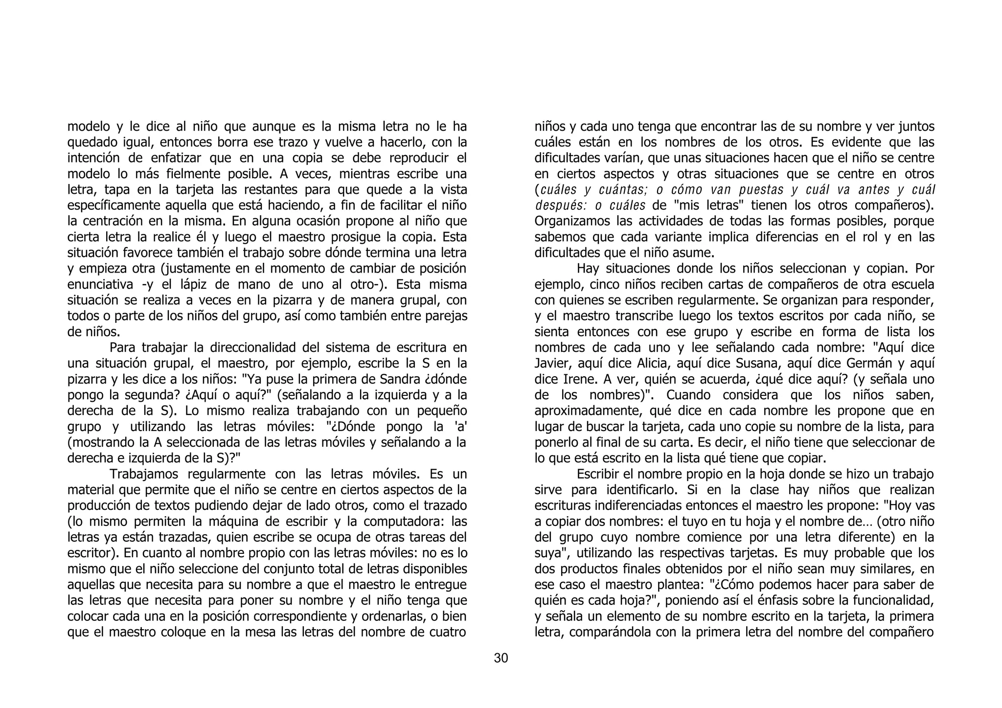 modelo y le dice al niño que aunque es la misma letra no le ha                niños y cada uno tenga que encontrar las de su nombre y ver juntos
quedado igual, entonces borra ese trazo y vuelve a hacerlo, con la            cuáles están en los nombres de los otros. Es evidente que las
intención de enfatizar que en una copia se debe reproducir el                 dificultades varían, que unas situaciones hacen que el niño se centre
modelo lo más fielmente posible. A veces, mientras escribe una                en ciertos aspectos y otras situaciones que se centre en otros
letra, tapa en la tarjeta las restantes para que quede a la vista             ( cuáles y cuántas; o cómo van puestas y cuál va antes y cuál
específicamente aquella que está haciendo, a fin de facilitar el niño         después: o cuáles de "mis letras" tienen los otros compañeros).
la centración en la misma. En alguna ocasión propone al niño que              Organizamos las actividades de todas las formas posibles, porque
cierta letra la realice él y luego el maestro prosigue la copia. Esta         sabemos que cada variante implica diferencias en el rol y en las
situación favorece también el trabajo sobre dónde termina una letra           dificultades que el niño asume.
y empieza otra (justamente en el momento de cambiar de posición                        Hay situaciones donde los niños seleccionan y copian. Por
enunciativa -y el lápiz de mano de uno al otro-). Esta misma                  ejemplo, cinco niños reciben cartas de compañeros de otra escuela
situación se realiza a veces en la pizarra y de manera grupal, con            con quienes se escriben regularmente. Se organizan para responder,
todos o parte de los niños del grupo, así como también entre parejas          y el maestro transcribe luego los textos escritos por cada niño, se
de niños.                                                                     sienta entonces con ese grupo y escribe en forma de lista los
        Para trabajar la direccionalidad del sistema de escritura en          nombres de cada uno y lee señalando cada nombre: "Aquí dice
una situación grupal, el maestro, por ejemplo, escribe la S en la             Javier, aquí dice Alicia, aquí dice Susana, aquí dice Germán y aquí
pizarra y les dice a los niños: "Ya puse la primera de Sandra ¿dónde          dice Irene. A ver, quién se acuerda, ¿qué dice aquí? (y señala uno
pongo la segunda? ¿Aquí o aquí?" (señalando a la izquierda y a la             de los nombres)". Cuando considera que los niños saben,
derecha de la S). Lo mismo realiza trabajando con un pequeño                  aproximadamente, qué dice en cada nombre les propone que en
grupo y utilizando las letras móviles: "¿Dónde pongo la 'a'                   lugar de buscar la tarjeta, cada uno copie su nombre de la lista, para
(mostrando la A seleccionada de las letras móviles y señalando a la           ponerlo al final de su carta. Es decir, el niño tiene que seleccionar de
derecha e izquierda de la S)?"                                                lo que está escrito en la lista qué tiene que copiar.
        Trabajamos regularmente con las letras móviles. Es un                          Escribir el nombre propio en la hoja donde se hizo un trabajo
material que permite que el niño se centre en ciertos aspectos de la          sirve para identificarlo. Si en la clase hay niños que realizan
producción de textos pudiendo dejar de lado otros, como el trazado            escrituras indiferenciadas entonces el maestro les propone: "Hoy vas
(lo mismo permiten la máquina de escribir y la computadora: las               a copiar dos nombres: el tuyo en tu hoja y el nombre de… (otro niño
letras ya están trazadas, quien escribe se ocupa de otras tareas del          del grupo cuyo nombre comience por una letra diferente) en la
escritor). En cuanto al nombre propio con las letras móviles: no es lo        suya", utilizando las respectivas tarjetas. Es muy probable que los
mismo que el niño seleccione del conjunto total de letras disponibles         dos productos finales obtenidos por el niño sean muy similares, en
aquellas que necesita para su nombre a que el maestro le entregue             ese caso el maestro plantea: "¿Cómo podemos hacer para saber de
las letras que necesita para poner su nombre y el niño tenga que              quién es cada hoja?", poniendo así el énfasis sobre la funcionalidad,
colocar cada una en la posición correspondiente y ordenarlas, o bien          y señala un elemento de su nombre escrito en la tarjeta, la primera
que el maestro coloque en la mesa las letras del nombre de cuatro             letra, comparándola con la primera letra del nombre del compañero
                                                                         30
 