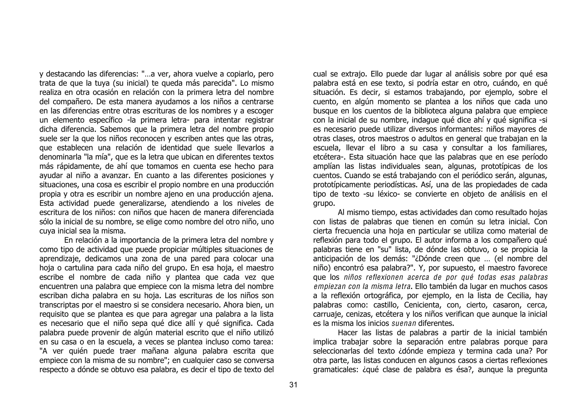 y destacando las diferencias: "…a ver, ahora vuelve a copiarlo, pero         cual se extrajo. Ello puede dar lugar al análisis sobre por qué esa
trata de que la tuya (su inicial) te queda más parecida". Lo mismo           palabra está en ese texto, si podría estar en otro, cuándo, en qué
realiza en otra ocasión en relación con la primera letra del nombre          situación. Es decir, si estamos trabajando, por ejemplo, sobre el
del compañero. De esta manera ayudamos a los niños a centrarse               cuento, en algún momento se plantea a los niños que cada uno
en las diferencias entre otras escrituras de los nombres y a escoger         busque en los cuentos de la biblioteca alguna palabra que empiece
un elemento específico -la primera letra- para intentar registrar            con la inicial de su nombre, indague qué dice ahí y qué significa -si
dicha diferencia. Sabemos que la primera letra del nombre propio             es necesario puede utilizar diversos informantes: niños mayores de
suele ser la que los niños reconocen y escriben antes que las otras,         otras clases, otros maestros o adultos en general que trabajan en la
que establecen una relación de identidad que suele llevarlos a               escuela, llevar el libro a su casa y consultar a los familiares,
denominarla "la mía", que es la letra que ubican en diferentes textos        etcétera-. Esta situación hace que las palabras que en ese período
más rápidamente, de ahí que tomamos en cuenta ese hecho para                 amplían las listas individuales sean, algunas, prototípicas de los
ayudar al niño a avanzar. En cuanto a las diferentes posiciones y            cuentos. Cuando se está trabajando con el periódico serán, algunas,
situaciones, una cosa es escribir el propio nombre en una producción         prototípicamente periodísticas. Así, una de las propiedades de cada
propia y otra es escribir un nombre ajeno en una producción ajena.           tipo de texto -su léxico- se convierte en objeto de análisis en el
Esta actividad puede generalizarse, atendiendo a los niveles de              grupo.
escritura de los niños: con niños que hacen de manera diferenciada                   Al mismo tiempo, estas actividades dan como resultado hojas
sólo la inicial de su nombre, se elige como nombre del otro niño, uno        con listas de palabras que tienen en común su letra inicial. Con
cuya inicial sea la misma.                                                   cierta frecuencia una hoja en particular se utiliza como material de
        En relación a la importancia de la primera letra del nombre y        reflexión para todo el grupo. El autor informa a los compañero qué
como tipo de actividad que puede propiciar múltiples situaciones de          palabras tiene en "su" lista, de dónde las obtuvo, o se propicia la
aprendizaje, dedicamos una zona de una pared para colocar una                anticipación de los demás: "¿Dónde creen que … (el nombre del
hoja o cartulina para cada niño del grupo. En esa hoja, el maestro           niño) encontró esa palabra?". Y, por supuesto, el maestro favorece
escribe el nombre de cada niño y plantea que cada vez que                    que los niños reflexionen acerca de por qué todas esas palabras
encuentren una palabra que empiece con la misma letra del nombre             empiezan con la misma letra . Ello también da lugar en muchos casos
escriban dicha palabra en su hoja. Las escrituras de los niños son           a la reflexión ortográfica, por ejemplo, en la lista de Cecilia, hay
transcriptas por el maestro si se considera necesario. Ahora bien, un        palabras como: castillo, Cenicienta, con, cierto, casaron, cerca,
requisito que se plantea es que para agregar una palabra a la lista          carruaje, cenizas, etcétera y los niños verifican que aunque la inicial
es necesario que el niño sepa qué dice allí y qué significa. Cada            es la misma los inicios suenan diferentes.
palabra puede provenir de algún material escrito que el niño utilizó                 Hacer las listas de palabras a partir de la inicial también
en su casa o en la escuela, a veces se plantea incluso como tarea:           implica trabajar sobre la separación entre palabras porque para
"A ver quién puede traer mañana alguna palabra escrita que                   seleccionarlas del texto ¿dónde empieza y termina cada una? Por
empiece con la misma de su nombre"; en cualquier caso se conversa            otra parte, las listas conducen en algunos casos a ciertas reflexiones
respecto a dónde se obtuvo esa palabra, es decir el tipo de texto del        gramaticales: ¿qué clase de palabra es ésa?, aunque la pregunta
                                                                        31
 