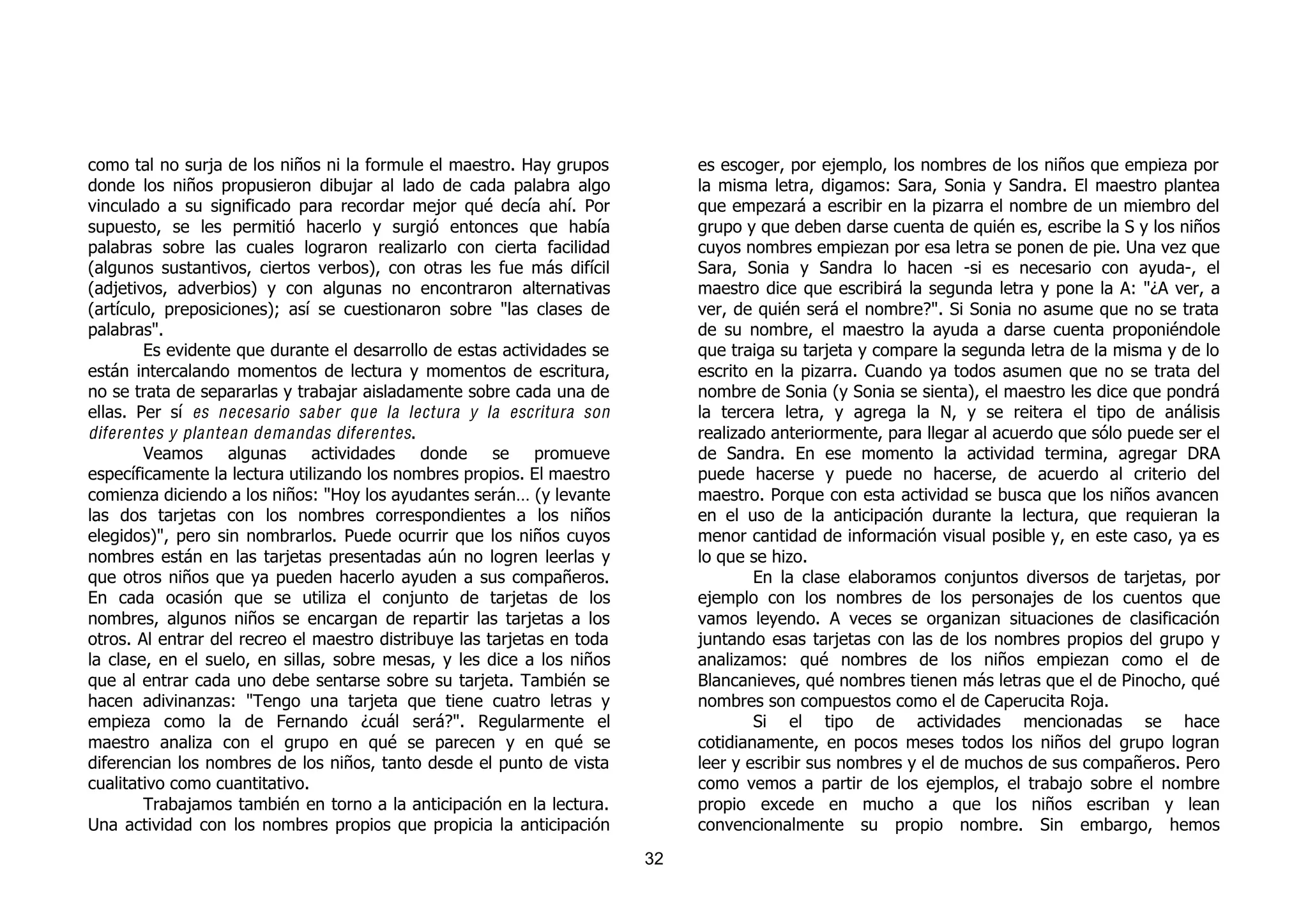 como tal no surja de los niños ni la formule el maestro. Hay grupos           es escoger, por ejemplo, los nombres de los niños que empieza por
donde los niños propusieron dibujar al lado de cada palabra algo              la misma letra, digamos: Sara, Sonia y Sandra. El maestro plantea
vinculado a su significado para recordar mejor qué decía ahí. Por             que empezará a escribir en la pizarra el nombre de un miembro del
supuesto, se les permitió hacerlo y surgió entonces que había                 grupo y que deben darse cuenta de quién es, escribe la S y los niños
palabras sobre las cuales lograron realizarlo con cierta facilidad            cuyos nombres empiezan por esa letra se ponen de pie. Una vez que
(algunos sustantivos, ciertos verbos), con otras les fue más difícil          Sara, Sonia y Sandra lo hacen -si es necesario con ayuda-, el
(adjetivos, adverbios) y con algunas no encontraron alternativas              maestro dice que escribirá la segunda letra y pone la A: "¿A ver, a
(artículo, preposiciones); así se cuestionaron sobre "las clases de           ver, de quién será el nombre?". Si Sonia no asume que no se trata
palabras".                                                                    de su nombre, el maestro la ayuda a darse cuenta proponiéndole
        Es evidente que durante el desarrollo de estas actividades se         que traiga su tarjeta y compare la segunda letra de la misma y de lo
están intercalando momentos de lectura y momentos de escritura,               escrito en la pizarra. Cuando ya todos asumen que no se trata del
no se trata de separarlas y trabajar aisladamente sobre cada una de           nombre de Sonia (y Sonia se sienta), el maestro les dice que pondrá
ellas. Per sí es necesario saber que la lectura y la escritura son            la tercera letra, y agrega la N, y se reitera el tipo de análisis
diferentes y plantean demandas diferentes.                                    realizado anteriormente, para llegar al acuerdo que sólo puede ser el
        Veamos algunas actividades donde se promueve                          de Sandra. En ese momento la actividad termina, agregar DRA
específicamente la lectura utilizando los nombres propios. El maestro         puede hacerse y puede no hacerse, de acuerdo al criterio del
comienza diciendo a los niños: "Hoy los ayudantes serán… (y levante           maestro. Porque con esta actividad se busca que los niños avancen
las dos tarjetas con los nombres correspondientes a los niños                 en el uso de la anticipación durante la lectura, que requieran la
elegidos)", pero sin nombrarlos. Puede ocurrir que los niños cuyos            menor cantidad de información visual posible y, en este caso, ya es
nombres están en las tarjetas presentadas aún no logren leerlas y             lo que se hizo.
que otros niños que ya pueden hacerlo ayuden a sus compañeros.                        En la clase elaboramos conjuntos diversos de tarjetas, por
En cada ocasión que se utiliza el conjunto de tarjetas de los                 ejemplo con los nombres de los personajes de los cuentos que
nombres, algunos niños se encargan de repartir las tarjetas a los             vamos leyendo. A veces se organizan situaciones de clasificación
otros. Al entrar del recreo el maestro distribuye las tarjetas en toda        juntando esas tarjetas con las de los nombres propios del grupo y
la clase, en el suelo, en sillas, sobre mesas, y les dice a los niños         analizamos: qué nombres de los niños empiezan como el de
que al entrar cada uno debe sentarse sobre su tarjeta. También se             Blancanieves, qué nombres tienen más letras que el de Pinocho, qué
hacen adivinanzas: "Tengo una tarjeta que tiene cuatro letras y               nombres son compuestos como el de Caperucita Roja.
empieza como la de Fernando ¿cuál será?". Regularmente el                             Si el tipo de actividades mencionadas se hace
maestro analiza con el grupo en qué se parecen y en qué se                    cotidianamente, en pocos meses todos los niños del grupo logran
diferencian los nombres de los niños, tanto desde el punto de vista           leer y escribir sus nombres y el de muchos de sus compañeros. Pero
cualitativo como cuantitativo.                                                como vemos a partir de los ejemplos, el trabajo sobre el nombre
        Trabajamos también en torno a la anticipación en la lectura.          propio excede en mucho a que los niños escriban y lean
Una actividad con los nombres propios que propicia la anticipación            convencionalmente su propio nombre. Sin embargo, hemos
                                                                         32
 