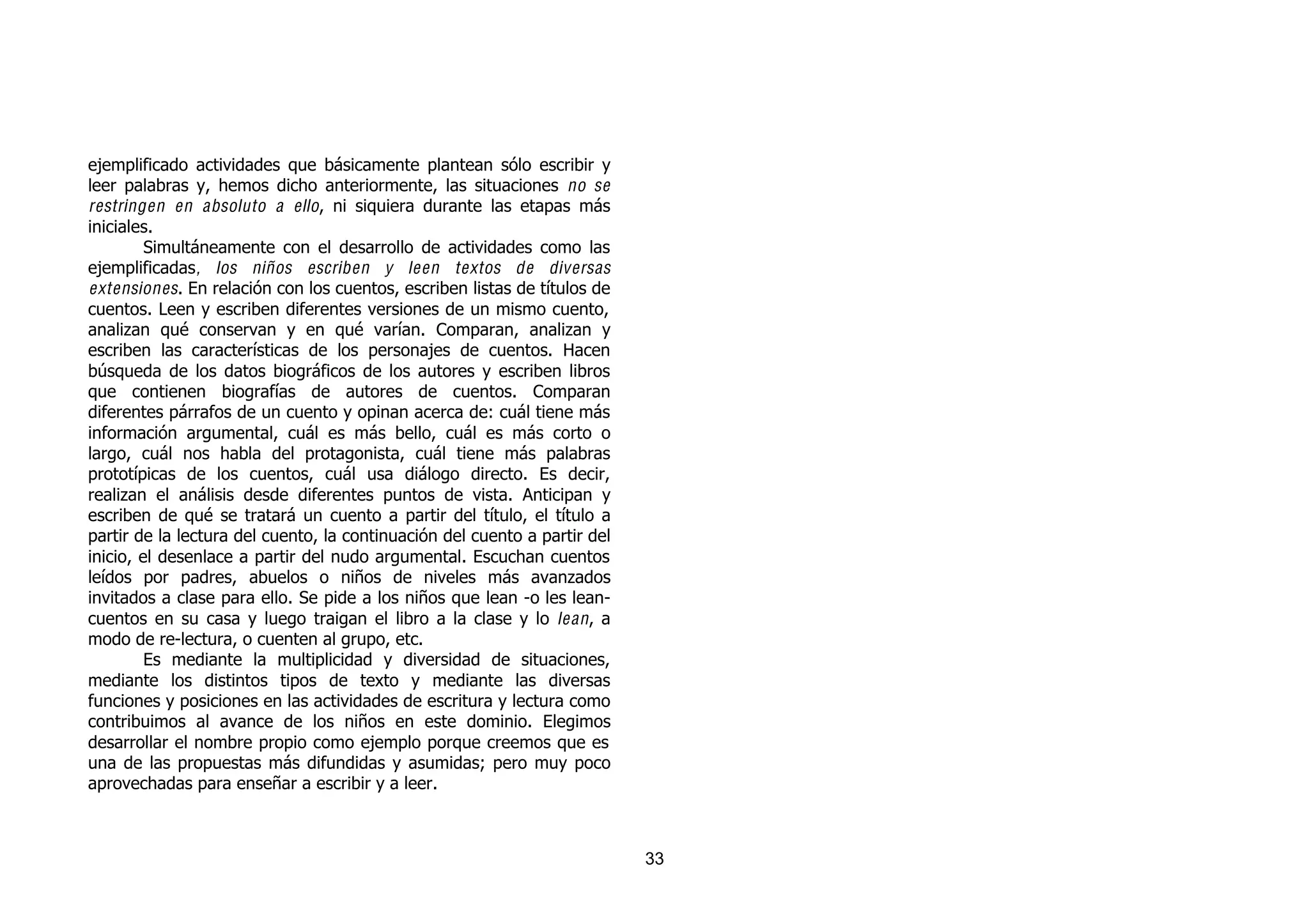 ejemplificado actividades que básicamente plantean sólo escribir y
leer palabras y, hemos dicho anteriormente, las situaciones no se
restringen en absoluto a ello, ni siquiera durante las etapas más
iniciales.
         Simultáneamente con el desarrollo de actividades como las
ejemplificadas , los niños escriben y leen textos de diversas
extensiones. En relación con los cuentos, escriben listas de títulos de
cuentos. Leen y escriben diferentes versiones de un mismo cuento,
analizan qué conservan y en qué varían. Comparan, analizan y
escriben las características de los personajes de cuentos. Hacen
búsqueda de los datos biográficos de los autores y escriben libros
que contienen biografías de autores de cuentos. Comparan
diferentes párrafos de un cuento y opinan acerca de: cuál tiene más
información argumental, cuál es más bello, cuál es más corto o
largo, cuál nos habla del protagonista, cuál tiene más palabras
prototípicas de los cuentos, cuál usa diálogo directo. Es decir,
realizan el análisis desde diferentes puntos de vista. Anticipan y
escriben de qué se tratará un cuento a partir del título, el título a
partir de la lectura del cuento, la continuación del cuento a partir del
inicio, el desenlace a partir del nudo argumental. Escuchan cuentos
leídos por padres, abuelos o niños de niveles más avanzados
invitados a clase para ello. Se pide a los niños que lean -o les lean-
cuentos en su casa y luego traigan el libro a la clase y lo lean , a
modo de re-lectura, o cuenten al grupo, etc.
         Es mediante la multiplicidad y diversidad de situaciones,
mediante los distintos tipos de texto y mediante las diversas
funciones y posiciones en las actividades de escritura y lectura como
contribuimos al avance de los niños en este dominio. Elegimos
desarrollar el nombre propio como ejemplo porque creemos que es
una de las propuestas más difundidas y asumidas; pero muy poco
aprovechadas para enseñar a escribir y a leer.



                                                                           33
 