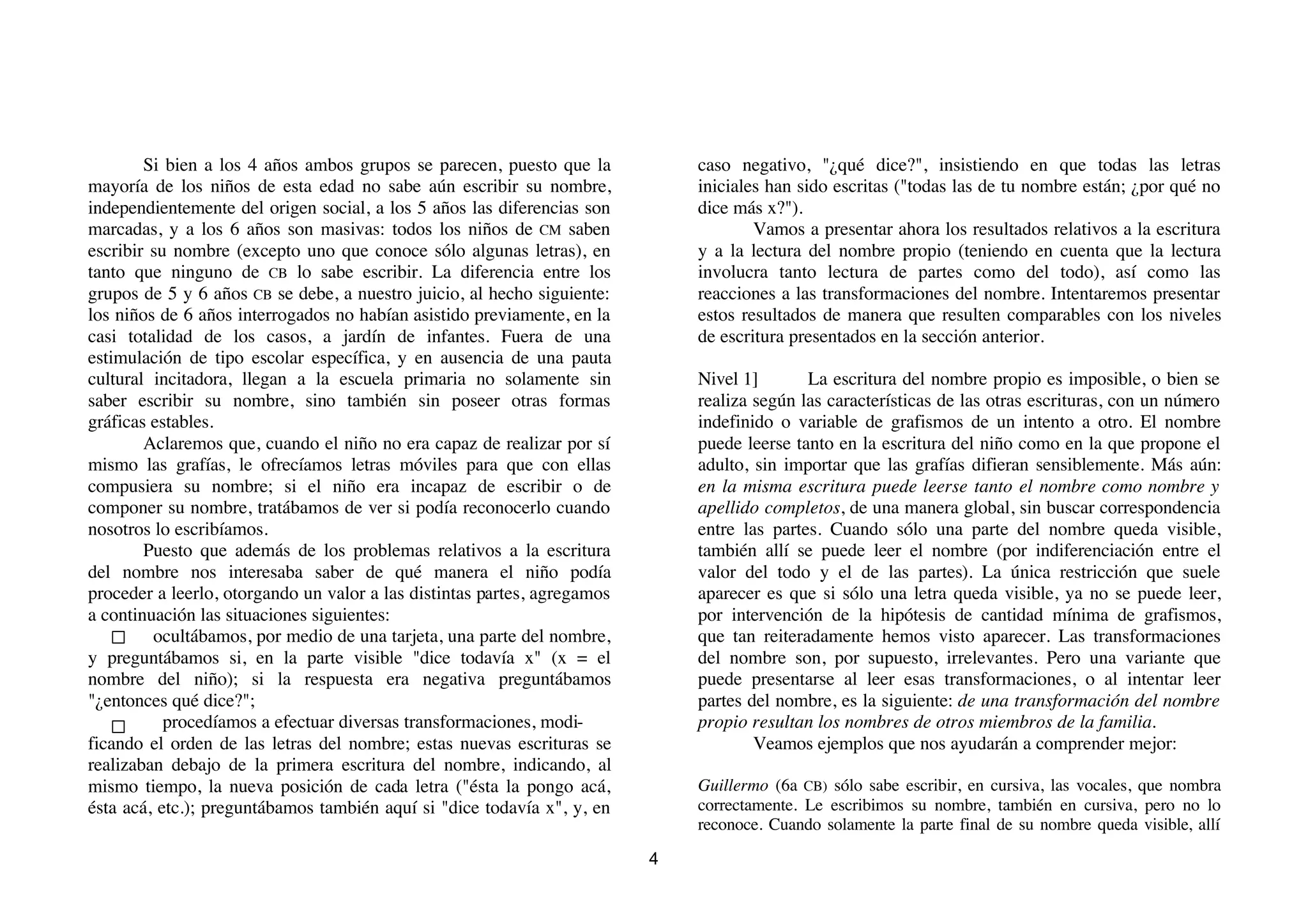 Si bien a los 4 años ambos grupos se parecen, puesto que la           caso negativo, "¿qué dice?", insistiendo en que todas las letras
mayoría de los niños de esta edad no sabe aún escribir su nombre,             iniciales han sido escritas ("todas las de tu nombre están; ¿por qué no
independientemente del origen social, a los 5 años las diferencias son        dice más x?").
marcadas, y a los 6 años son masivas: todos los niños de CM saben                     Vamos a presentar ahora los resultados relativos a la escritura
escribir su nombre (excepto uno que conoce sólo algunas letras), en           y a la lectura del nombre propio (teniendo en cuenta que la lectura
tanto que ninguno de CB lo sabe escribir. La diferencia entre los             involucra tanto lectura de partes como del todo), así como las
grupos de 5 y 6 años CB se debe, a nuestro juicio, al hecho siguiente:        reacciones a las transformaciones del nombre. Intentaremos presentar
los niños de 6 años interrogados no habían asistido previamente, en la        estos resultados de manera que resulten comparables con los niveles
casi totalidad de los casos, a jardín de infantes. Fuera de una               de escritura presentados en la sección anterior.
estimulación de tipo escolar específica, y en ausencia de una pauta
cultural incitadora, llegan a la escuela primaria no solamente sin            Nivel 1]       La escritura del nombre propio es imposible, o bien se
saber escribir su nombre, sino también sin poseer otras formas                realiza según las características de las otras escrituras, con un número
gráficas estables.                                                            indefinido o variable de grafismos de un intento a otro. El nombre
        Aclaremos que, cuando el niño no era capaz de realizar por sí         puede leerse tanto en la escritura del niño como en la que propone el
mismo las grafías, le ofrecíamos letras móviles para que con ellas            adulto, sin importar que las grafías difieran sensiblemente. Más aún:
compusiera su nombre; si el niño era incapaz de escribir o de                 en la misma escritura puede leerse tanto el nombre como nombre y
componer su nombre, tratábamos de ver si podía reconocerlo cuando             apellido completos, de una manera global, sin buscar correspondencia
nosotros lo escribíamos.                                                      entre las partes. Cuando sólo una parte del nombre queda visible,
        Puesto que además de los problemas relativos a la escritura           también allí se puede leer el nombre (por indiferenciación entre el
del nombre nos interesaba saber de qué manera el niño podía                   valor del todo y el de las partes). La única restricción que suele
proceder a leerlo, otorgando un valor a las distintas partes, agregamos       aparecer es que si sólo una letra queda visible, ya no se puede leer,
a continuación las situaciones siguientes:                                    por intervención de la hipótesis de cantidad mínima de grafismos,
         ocultábamos, por medio de una tarjeta, una parte del nombre,         que tan reiteradamente hemos visto aparecer. Las transformaciones
y preguntábamos si, en la parte visible "dice todavía x" (x = el              del nombre son, por supuesto, irrelevantes. Pero una variante que
nombre del niño); si la respuesta era negativa preguntábamos                  puede presentarse al leer esas transformaciones, o al intentar leer
"¿entonces qué dice?";                                                        partes del nombre, es la siguiente: de una transformación del nombre
           procedíamos a efectuar diversas transformaciones, modi-            propio resultan los nombres de otros miembros de la familia.
ficando el orden de las letras del nombre; estas nuevas escrituras se                 Veamos ejemplos que nos ayudarán a comprender mejor:
realizaban debajo de la primera escritura del nombre, indicando, al
mismo tiempo, la nueva posición de cada letra ("ésta la pongo acá,            Guillermo (6a CB) sólo sabe escribir, en cursiva, las vocales, que nombra
ésta acá, etc.); preguntábamos también aquí si "dice todavía x", y, en        correctamente. Le escribimos su nombre, también en cursiva, pero no lo
                                                                              reconoce. Cuando solamente la parte final de su nombre queda visible, allí

                                                                          4
 