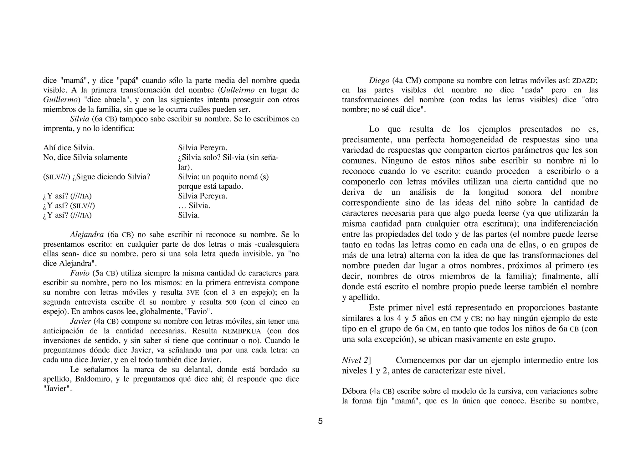 dice "mamá", y dice "papá" cuando sólo la parte media del nombre queda                     Diego (4a CM) compone su nombre con letras móviles así: ZDAZD;
visible. A la primera transformación del nombre (Gulleirmo en lugar de             en las partes visibles del nombre no dice "nada" pero en las
Guillermo) "dice abuela", y con las siguientes intenta proseguir con otros         transformaciones del nombre (con todas las letras visibles) dice "otro
miembros de la familia, sin que se le ocurra cuáles pueden ser.                    nombre; no sé cuál dice".
         Silvia (6a CB) tampoco sabe escribir su nombre. Se lo escribimos en
imprenta, y no lo identifica:                                                              Lo que resulta de los ejemplos presentados no es,
                                                                                   precisamente, una perfecta homogeneidad de respuestas sino una
Ahí dice Silvia.                        Silvia Pereyra.                            variedad de respuestas que comparten ciertos parámetros que les son
No, dice Silvia solamente               ¿Silvia solo? Sil-via (sin seña-           comunes. Ninguno de estos niños sabe escribir su nombre ni lo
                                        lar).
                                                                                   reconoce cuando lo ve escrito: cuando proceden a escribirlo o a
(SILV///) ¿Sigue diciendo Silvia?       Silvia; un poquito nomá (s)
                                        porque está tapado.
                                                                                   componerlo con letras móviles utilizan una cierta cantidad que no
¿Y así? (////IA)                        Silvia Pereyra.                            deriva de un análisis de la longitud sonora del nombre
¿Y así? (SILV//)                        … Silvia.                                  correspondiente sino de las ideas del niño sobre la cantidad de
¿Y así? (////IA)                        Silvia.                                    caracteres necesaria para que algo pueda leerse (ya que utilizarán la
                                                                                   misma cantidad para cualquier otra escritura); una indiferenciación
         Alejandra (6a CB) no sabe escribir ni reconoce su nombre. Se lo           entre las propiedades del todo y de las partes (el nombre puede leerse
presentamos escrito: en cualquier parte de dos letras o más -cualesquiera          tanto en todas las letras como en cada una de ellas, o en grupos de
ellas sean- dice su nombre, pero si una sola letra queda invisible, ya "no         más de una letra) alterna con la idea de que las transformaciones del
dice Alejandra".                                                                   nombre pueden dar lugar a otros nombres, próximos al primero (es
         Favio (5a CB) utiliza siempre la misma cantidad de caracteres para        decir, nombres de otros miembros de la familia); finalmente, allí
escribir su nombre, pero no los mismos: en la primera entrevista compone           donde está escrito el nombre propio puede leerse también el nombre
su nombre con letras móviles y resulta 3VE (con el 3 en espejo); en la
                                                                                   y apellido.
segunda entrevista escribe él su nombre y resulta 500 (con el cinco en
espejo). En ambos casos lee, globalmente, "Favio".                                         Este primer nivel está representado en proporciones bastante
         Javier (4a CB) compone su nombre con letras móviles, sin tener una        similares a los 4 y 5 años en CM y CB; no hay ningún ejemplo de este
anticipación de la cantidad necesarias. Resulta NEMBPKUA (con dos                  tipo en el grupo de 6a CM, en tanto que todos los niños de 6a CB (con
inversiones de sentido, y sin saber si tiene que continuar o no). Cuando le        una sola excepción), se ubican masivamente en este grupo.
preguntamos dónde dice Javier, va señalando una por una cada letra: en
cada una dice Javier, y en el todo también dice Javier.                            Nivel 2]        Comencemos por dar un ejemplo intermedio entre los
         Le señalamos la marca de su delantal, donde está bordado su               niveles 1 y 2, antes de caracterizar este nivel.
apellido, Baldomiro, y le preguntamos qué dice ahí; él responde que dice
"Javier".                                                                          Débora (4a CB) escribe sobre el modelo de la cursiva, con variaciones sobre
                                                                                   la forma fija "mamá", que es la única que conoce. Escribe su nombre,

                                                                               5
 