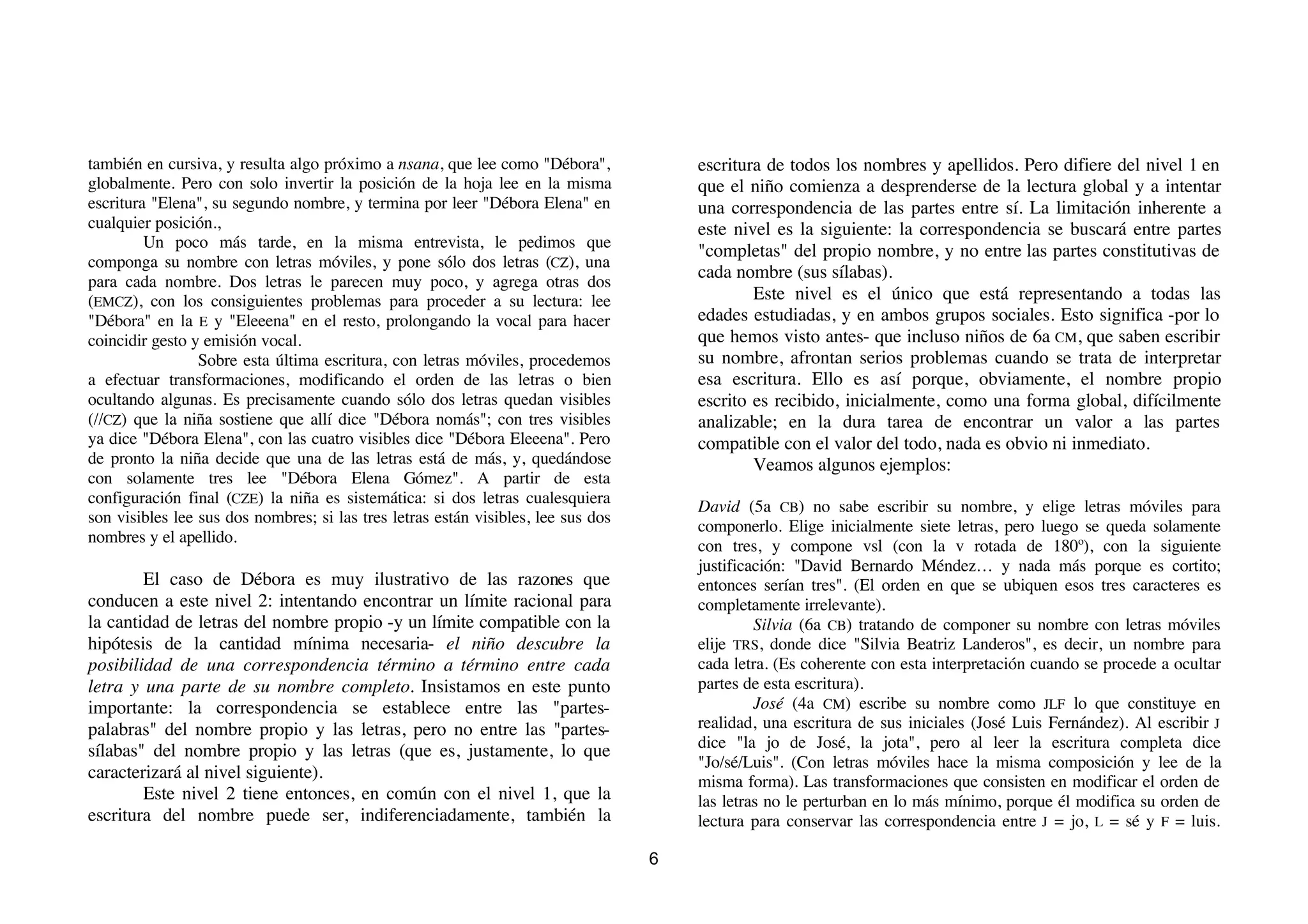 también en cursiva, y resulta algo próximo a nsana, que lee como "Débora",             escritura de todos los nombres y apellidos. Pero difiere del nivel 1 en
globalmente. Pero con solo invertir la posición de la hoja lee en la misma             que el niño comienza a desprenderse de la lectura global y a intentar
escritura "Elena", su segundo nombre, y termina por leer "Débora Elena" en             una correspondencia de las partes entre sí. La limitación inherente a
cualquier posición.,                                                                   este nivel es la siguiente: la correspondencia se buscará entre partes
         Un poco más tarde, en la misma entrevista, le pedimos que
                                                                                       "completas" del propio nombre, y no entre las partes constitutivas de
componga su nombre con letras móviles, y pone sólo dos letras (CZ), una
                                                                                       cada nombre (sus sílabas).
para cada nombre. Dos letras le parecen muy poco, y agrega otras dos
(EMCZ), con los consiguientes problemas para proceder a su lectura: lee                        Este nivel es el único que está representando a todas las
"Débora" en la E y "Eleeena" en el resto, prolongando la vocal para hacer              edades estudiadas, y en ambos grupos sociales. Esto significa -por lo
coincidir gesto y emisión vocal.                                                       que hemos visto antes- que incluso niños de 6a CM, que saben escribir
                 Sobre esta última escritura, con letras móviles, procedemos           su nombre, afrontan serios problemas cuando se trata de interpretar
a efectuar transformaciones, modificando el orden de las letras o bien                 esa escritura. Ello es así porque, obviamente, el nombre propio
ocultando algunas. Es precisamente cuando sólo dos letras quedan visibles              escrito es recibido, inicialmente, como una forma global, difícilmente
(//CZ) que la niña sostiene que allí dice "Débora nomás"; con tres visibles            analizable; en la dura tarea de encontrar un valor a las partes
ya dice "Débora Elena", con las cuatro visibles dice "Débora Eleeena". Pero            compatible con el valor del todo, nada es obvio ni inmediato.
de pronto la niña decide que una de las letras está de más, y, quedándose                      Veamos algunos ejemplos:
con solamente tres lee "Débora Elena Gómez". A partir de esta
configuración final (CZE) la niña es sistemática: si dos letras cualesquiera
                                                                                       David (5a CB) no sabe escribir su nombre, y elige letras móviles para
son visibles lee sus dos nombres; si las tres letras están visibles, lee sus dos
                                                                                       componerlo. Elige inicialmente siete letras, pero luego se queda solamente
nombres y el apellido.
                                                                                       con tres, y compone vsl (con la v rotada de 180º), con la siguiente
                                                                                       justificación: "David Bernardo Méndez… y nada más porque es cortito;
        El caso de Débora es muy ilustrativo de las razones que                        entonces serían tres". (El orden en que se ubiquen esos tres caracteres es
conducen a este nivel 2: intentando encontrar un límite racional para                  completamente irrelevante).
la cantidad de letras del nombre propio -y un límite compatible con la                          Silvia (6a CB) tratando de componer su nombre con letras móviles
hipótesis de la cantidad mínima necesaria- el niño descubre la                         elije TRS, donde dice "Silvia Beatriz Landeros", es decir, un nombre para
posibilidad de una correspondencia término a término entre cada                        cada letra. (Es coherente con esta interpretación cuando se procede a ocultar
letra y una parte de su nombre completo. Insistamos en este punto                      partes de esta escritura).
importante: la correspondencia se establece entre las "partes-                                  José (4a CM) escribe su nombre como JLF lo que constituye en
palabras" del nombre propio y las letras, pero no entre las "partes-                   realidad, una escritura de sus iniciales (José Luis Fernández). Al escribir J
sílabas" del nombre propio y las letras (que es, justamente, lo que                    dice "la jo de José, la jota", pero al leer la escritura completa dice
                                                                                       "Jo/sé/Luis". (Con letras móviles hace la misma composición y lee de la
caracterizará al nivel siguiente).                                                     misma forma). Las transformaciones que consisten en modificar el orden de
        Este nivel 2 tiene entonces, en común con el nivel 1, que la                   las letras no le perturban en lo más mínimo, porque él modifica su orden de
escritura del nombre puede ser, indiferenciadamente, también la                        lectura para conservar las correspondencia entre J = jo, L = sé y F = luis.

                                                                                   6
 