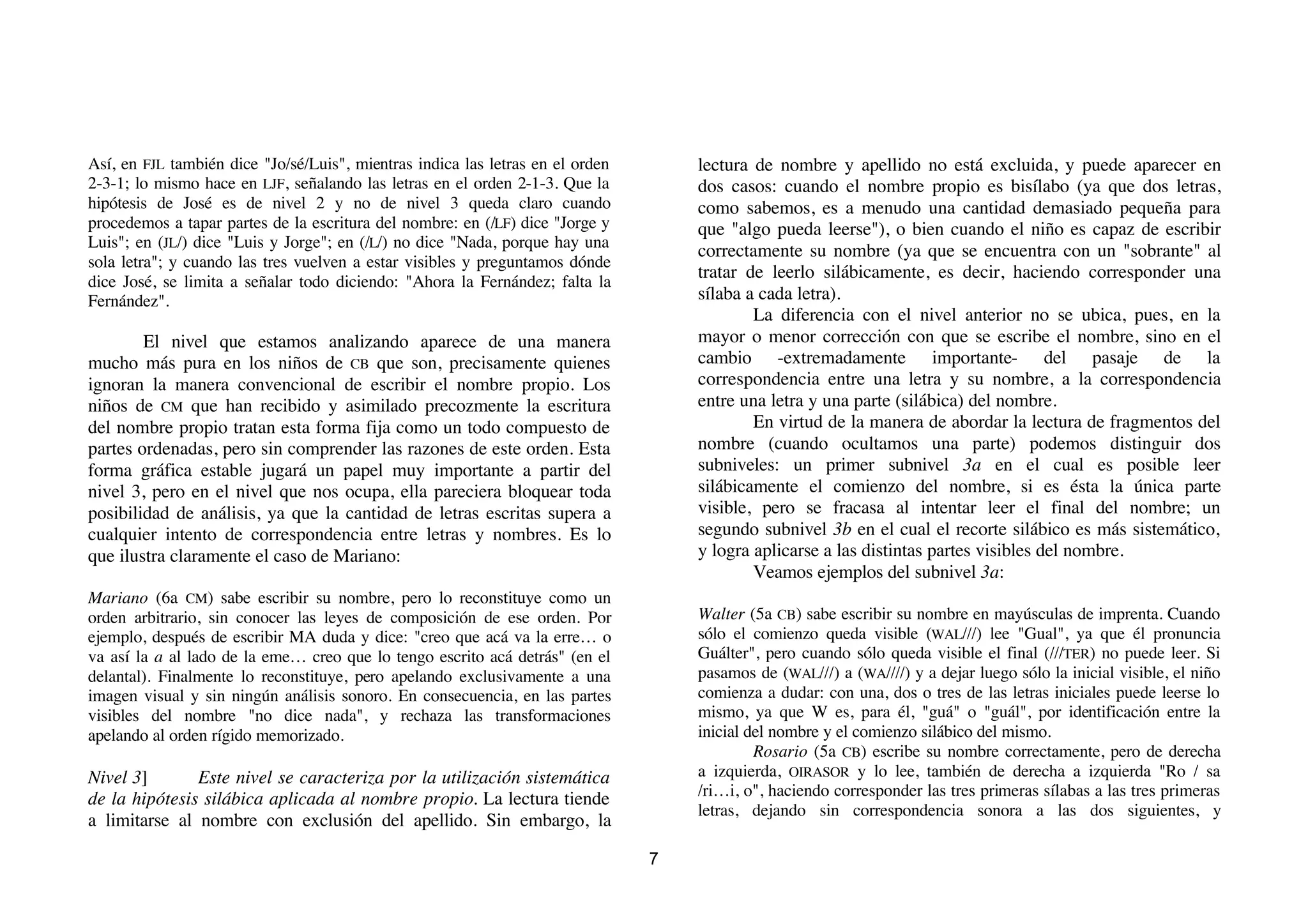 Así, en FJL también dice "Jo/sé/Luis", mientras indica las letras en el orden       lectura de nombre y apellido no está excluida, y puede aparecer en
2-3-1; lo mismo hace en LJF, señalando las letras en el orden 2-1-3. Que la         dos casos: cuando el nombre propio es bisílabo (ya que dos letras,
hipótesis de José es de nivel 2 y no de nivel 3 queda claro cuando                  como sabemos, es a menudo una cantidad demasiado pequeña para
procedemos a tapar partes de la escritura del nombre: en (/LF) dice "Jorge y        que "algo pueda leerse"), o bien cuando el niño es capaz de escribir
Luis"; en (JL/) dice "Luis y Jorge"; en (/L/) no dice "Nada, porque hay una
                                                                                    correctamente su nombre (ya que se encuentra con un "sobrante" al
sola letra"; y cuando las tres vuelven a estar visibles y preguntamos dónde
dice José, se limita a señalar todo diciendo: "Ahora la Fernández; falta la
                                                                                    tratar de leerlo silábicamente, es decir, haciendo corresponder una
Fernández".                                                                         sílaba a cada letra).
                                                                                            La diferencia con el nivel anterior no se ubica, pues, en la
        El nivel que estamos analizando aparece de una manera                       mayor o menor corrección con que se escribe el nombre, sino en el
mucho más pura en los niños de CB que son, precisamente quienes                     cambio -extremadamente importante- del pasaje de la
ignoran la manera convencional de escribir el nombre propio. Los                    correspondencia entre una letra y su nombre, a la correspondencia
niños de CM que han recibido y asimilado precozmente la escritura                   entre una letra y una parte (silábica) del nombre.
del nombre propio tratan esta forma fija como un todo compuesto de                          En virtud de la manera de abordar la lectura de fragmentos del
partes ordenadas, pero sin comprender las razones de este orden. Esta               nombre (cuando ocultamos una parte) podemos distinguir dos
forma gráfica estable jugará un papel muy importante a partir del                   subniveles: un primer subnivel 3a en el cual es posible leer
nivel 3, pero en el nivel que nos ocupa, ella pareciera bloquear toda               silábicamente el comienzo del nombre, si es ésta la única parte
posibilidad de análisis, ya que la cantidad de letras escritas supera a             visible, pero se fracasa al intentar leer el final del nombre; un
cualquier intento de correspondencia entre letras y nombres. Es lo                  segundo subnivel 3b en el cual el recorte silábico es más sistemático,
que ilustra claramente el caso de Mariano:                                          y logra aplicarse a las distintas partes visibles del nombre.
                                                                                            Veamos ejemplos del subnivel 3a:
Mariano (6a CM) sabe escribir su nombre, pero lo reconstituye como un
orden arbitrario, sin conocer las leyes de composición de ese orden. Por            Walter (5a CB) sabe escribir su nombre en mayúsculas de imprenta. Cuando
ejemplo, después de escribir MA duda y dice: "creo que acá va la erre… o            sólo el comienzo queda visible (WAL///) lee "Gual", ya que él pronuncia
va así la a al lado de la eme… creo que lo tengo escrito acá detrás" (en el         Guálter", pero cuando sólo queda visible el final (///TER) no puede leer. Si
delantal). Finalmente lo reconstituye, pero apelando exclusivamente a una           pasamos de (WAL///) a (WA////) y a dejar luego sólo la inicial visible, el niño
imagen visual y sin ningún análisis sonoro. En consecuencia, en las partes          comienza a dudar: con una, dos o tres de las letras iniciales puede leerse lo
visibles del nombre "no dice nada", y rechaza las transformaciones                  mismo, ya que W es, para él, "guá" o "guál", por identificación entre la
apelando al orden rígido memorizado.                                                inicial del nombre y el comienzo silábico del mismo.
                                                                                             Rosario (5a CB) escribe su nombre correctamente, pero de derecha
Nivel 3]       Este nivel se caracteriza por la utilización sistemática             a izquierda, OIRASOR y lo lee, también de derecha a izquierda "Ro / sa
de la hipótesis silábica aplicada al nombre propio. La lectura tiende               /ri…i, o", haciendo corresponder las tres primeras sílabas a las tres primeras
                                                                                    letras, dejando sin correspondencia sonora a las dos siguientes, y
a limitarse al nombre con exclusión del apellido. Sin embargo, la

                                                                                7
 