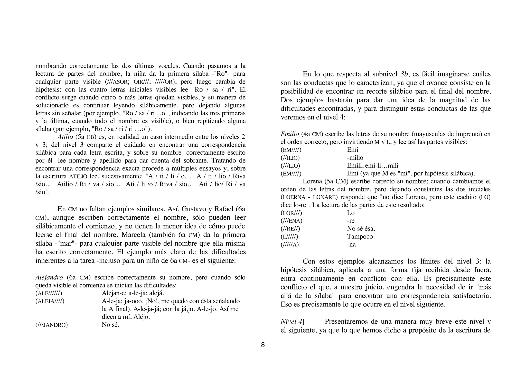 nombrando correctamente las dos últimas vocales. Cuando pasamos a la
lectura de partes del nombre, la niña da la primera sílaba -"Ro"- para                       En lo que respecta al subnivel 3b, es fácil imaginarse cuáles
cualquier parte visible (///ASOR; OIR///; /////OR), pero luego cambia de             son las conductas que lo caracterizan, ya que el avance consiste en la
hipótesis: con las cuatro letras iniciales visibles lee "Ro / sa / ri". El           posibilidad de encontrar un recorte silábico para el final del nombre.
conflicto surge cuando cinco o más letras quedan visibles, y su manera de            Dos ejemplos bastarán para dar una idea de la magnitud de las
solucionarlo es continuar leyendo silábicamente, pero dejando algunas                dificultades encontradas, y para distinguir estas conductas de las que
letras sin señalar (por ejemplo, "Ro / sa / ri…o", indicando las tres primeras
y la última, cuando todo el nombre es visible), o bien repitiendo alguna
                                                                                     veremos en el nivel 4:
sílaba (por ejemplo, "Ro / sa / ri / ri …o").
         Atilio (5a CB) es, en realidad un caso intermedio entre los niveles 2       Emilio (4a CM) escribe las letras de su nombre (mayúsculas de imprenta) en
y 3; del nivel 3 comparte el cuidado en encontrar una correspondencia                el orden correcto, pero invirtiendo M y L, y lee así las partes visibles:
silábica para cada letra escrita, y sobre su nombre -correctamente escrito           (EM////)                  Emi
por él- lee nombre y apellido para dar cuenta del sobrante. Tratando de              (//ILIO)                  -milio
encontrar una correspondencia exacta procede a múltiples ensayos y, sobre            (///LIO)                  Emili, emi-li…mili
la escritura ATILIO lee, sucesivamente: "A / ti / li / o… A / ti / lio / Riva        (EM////)                  Emi (ya que M es "mi", por hipótesis silábica).
/sio… Atilio / Ri / va / sio… Ati / li /o / Riva / sio… Ati / lio/ Ri / va                    Lorena (5a CM) escribe correcto su nombre; cuando cambiamos el
/sio".                                                                               orden de las letras del nombre, pero dejando constantes las dos iniciales
                                                                                     (LOERNA - LONARE) responde que "no dice Lorena, pero este cachito (LO)
                                                                                     dice lo-re". La lectura de las partes da este resultado:
        En CM no faltan ejemplos similares. Así, Gustavo y Rafael (6a
                                                                                     (LOR///)                  Lo
CM), aunque escriben correctamente el nombre, sólo pueden leer
                                                                                     (///ENA)                  -re
silábicamente el comienzo, y no tienen la menor idea de cómo puede                   (//RE//)                  No sé ésa.
leerse el final del nombre. Marcela (también 6a CM) da la primera                    (L/////)                  Tampoco.
sílaba -"mar"- para cualquier parte visible del nombre que ella misma                (/////A)                  -na.
ha escrito correctamente. El ejemplo más claro de las dificultades
inherentes a la tarea -incluso para un niño de 6a CM- es el siguiente:                       Con estos ejemplos alcanzamos los límites del nivel 3: la
                                                                                     hipótesis silábica, aplicada a una forma fija recibida desde fuera,
Alejandro (6a CM) escribe correctamente su nombre, pero cuando sólo                  entra continuamente en conflicto con ella. Es precisamente este
queda visible el comienza se inician las dificultades:                               conflicto el que, a nuestro juicio, engendra la necesidad de ir "más
(ALE//////)             Alejan-e; a-le-ja; alejá.                                    allá de la sílaba" para encontrar una correspondencia satisfactoria.
(ALEJA////)             A-le-já; ja-ooo. ¡No!, me quedo con ésta señalando
                                                                                     Eso es precisamente lo que ocurre en el nivel siguiente.
                        la A final). A-le-ja-já; con la já,jo. A-le-jó. Así me
                        dicen a mí, Aléjo.
(///JANDRO)             No sé.                                                       Nivel 4]        Presentaremos de una manera muy breve este nivel y
                                                                                     el siguiente, ya que lo que hemos dicho a propósito de la escritura de
                                                                                 8
 