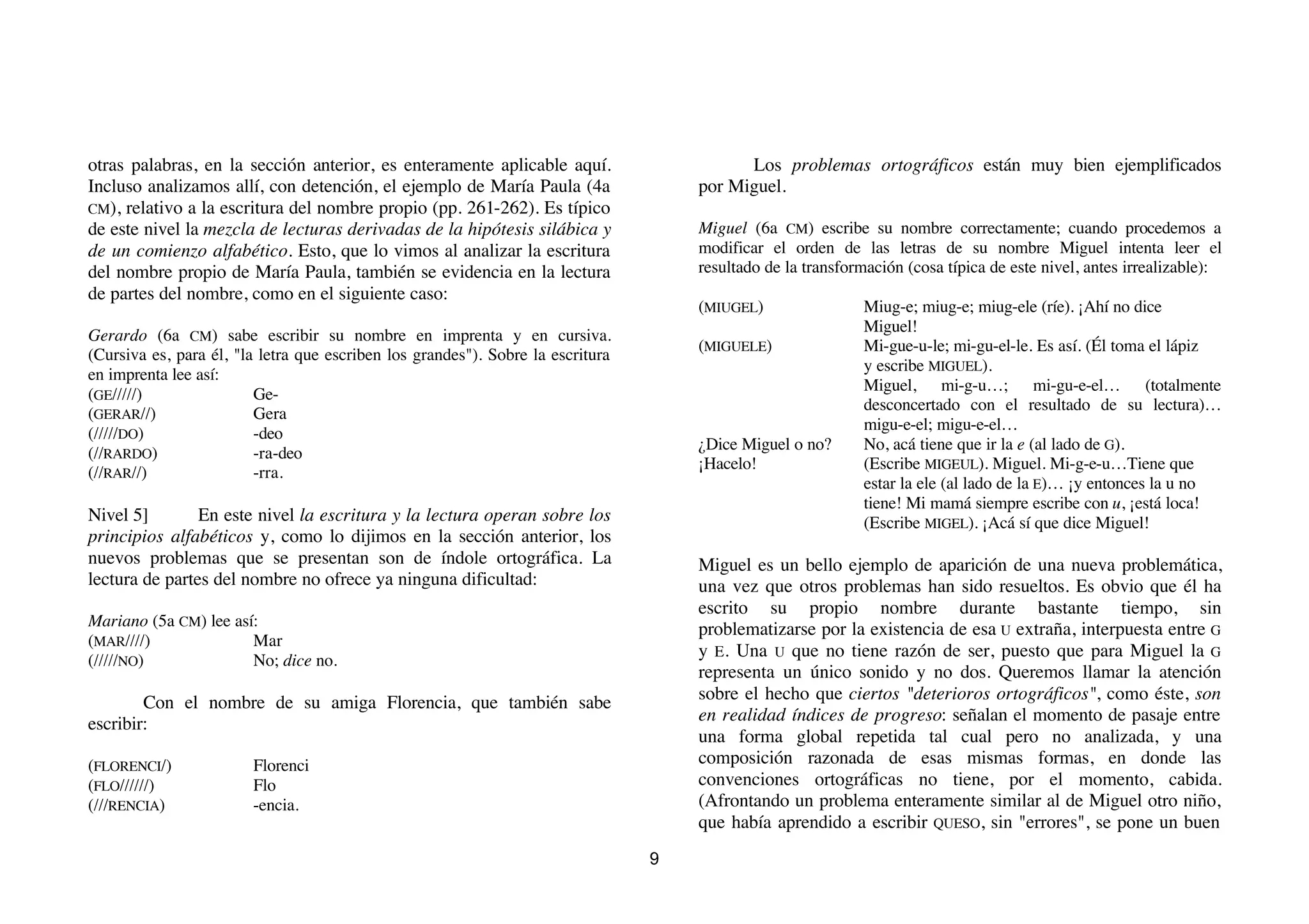 otras palabras, en la sección anterior, es enteramente aplicable aquí.                     Los problemas ortográficos están muy bien ejemplificados
Incluso analizamos allí, con detención, el ejemplo de María Paula (4a                por Miguel.
CM), relativo a la escritura del nombre propio (pp. 261-262). Es típico
de este nivel la mezcla de lecturas derivadas de la hipótesis silábica y             Miguel (6a CM) escribe su nombre correctamente; cuando procedemos a
de un comienzo alfabético. Esto, que lo vimos al analizar la escritura               modificar el orden de las letras de su nombre Miguel intenta leer el
del nombre propio de María Paula, también se evidencia en la lectura                 resultado de la transformación (cosa típica de este nivel, antes irrealizable):
de partes del nombre, como en el siguiente caso:
                                                                                     (MIUGEL)                Miug-e; miug-e; miug-ele (ríe). ¡Ahí no dice
                                                                                                             Miguel!
Gerardo (6a CM) sabe escribir su nombre en imprenta y en cursiva.
                                                                                     (MIGUELE)               Mi-gue-u-le; mi-gu-el-le. Es así. (Él toma el lápiz
(Cursiva es, para él, "la letra que escriben los grandes"). Sobre la escritura
                                                                                                             y escribe MIGUEL).
en imprenta lee así:
                                                                                                             Miguel, mi-g-u…; mi-gu-e-el… (totalmente
(GE/////)                Ge-
                                                                                                             desconcertado con el resultado de su lectura)…
(GERAR//)                Gera
                                                                                                             migu-e-el; migu-e-el…
(/////DO)                -deo
                                                                                     ¿Dice Miguel o no?      No, acá tiene que ir la e (al lado de G).
(//RARDO)                -ra-deo
                                                                                     ¡Hacelo!                (Escribe MIGEUL). Miguel. Mi-g-e-u…Tiene que
(//RAR//)                -rra.
                                                                                                             estar la ele (al lado de la E)… ¡y entonces la u no
                                                                                                             tiene! Mi mamá siempre escribe con u, ¡está loca!
Nivel 5]        En este nivel la escritura y la lectura operan sobre los                                     (Escribe MIGEL). ¡Acá sí que dice Miguel!
principios alfabéticos y, como lo dijimos en la sección anterior, los
nuevos problemas que se presentan son de índole ortográfica. La                      Miguel es un bello ejemplo de aparición de una nueva problemática,
lectura de partes del nombre no ofrece ya ninguna dificultad:                        una vez que otros problemas han sido resueltos. Es obvio que él ha
                                                                                     escrito su propio nombre durante bastante tiempo, sin
Mariano (5a CM) lee así:
                                                                                     problematizarse por la existencia de esa U extraña, interpuesta entre G
(MAR////)              Mar
                                                                                     y E. Una U que no tiene razón de ser, puesto que para Miguel la G
(/////NO)              No; dice no.
                                                                                     representa un único sonido y no dos. Queremos llamar la atención
        Con el nombre de su amiga Florencia, que también sabe                        sobre el hecho que ciertos "deterioros ortográficos", como éste, son
escribir:                                                                            en realidad índices de progreso: señalan el momento de pasaje entre
                                                                                     una forma global repetida tal cual pero no analizada, y una
(FLORENCI/)             Florenci                                                     composición razonada de esas mismas formas, en donde las
(FLO//////)             Flo                                                          convenciones ortográficas no tiene, por el momento, cabida.
(///RENCIA)             -encia.                                                      (Afrontando un problema enteramente similar al de Miguel otro niño,
                                                                                     que había aprendido a escribir QUESO, sin "errores", se pone un buen
                                                                                 9
 