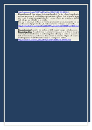-

-

http://elpais.com/elpais/2013/12/02/opinion/1385999328_323485.html
Dimensión moral: En el artículo siguiente es llamada la “ley del esfuerzo”, siendo esto
un titular que se ríe de los ciudadanos, porque según podemos observar esta ley es de
unos pocos, de los que pueden permitírselo, y por más esfuerzo que se realice no recibirá
nada más que una palmadita en la espalda.
Esta ley es inmoral, y no busca el respeto, colaboración, ayuda, interacción con los
ciudadanos sino el propio beneficio, la pérdida de valores y retroceso de la sociedad.
http://sociedad.elpais.com/sociedad/2014/01/12/actualidad/1389560466_742504.htm
l
Dimensión social: la anterior cita también es válida para dar ejemplo a esta dimensión.
Dimensión política: el estado toma el poder en el currículo para su poder y su manejo a
su antojo, la noción educadora es totalmente política a favor y en contra de los cambios
de la próxima nueva ley, produciendo el descontento en las calles del país, y la unión de
las ideas políticas en la lucha contra los nuevos <<antiguos>> cambios.
http://ccaa.elpais.com/ccaa/2013/11/30/madrid/1385806340_573980.html

 