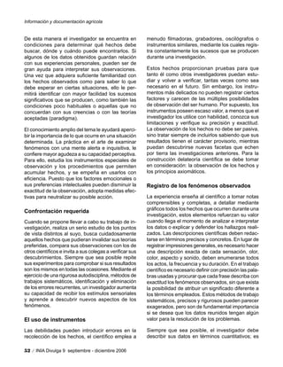 De esta manera el investigador se encuentra en
condiciones para determinar qué hechos debe
buscar, dónde y cuándo puede encontrarlos. Si
algunos de los datos obtenidos guardan relación
con sus experiencias personales, pueden ser de
gran ayuda para interpretar sus observaciones.
Una vez que adquiera suficiente familiaridad con
los hechos observados como para saber lo que
debe esperar en ciertas situaciones, ello le per-
mitirá identificar con mayor facilidad los sucesos
significativos que se producen, como también las
condiciones poco habituales o aquellas que no
concuerdan con sus creencias o con las teorías
aceptadas (paradigma).
El conocimiento amplio del tema le ayudará aperci-
bir la importancia de lo que ocurre en una situación
determinada. La práctica en el arte de examinar
fenómenos con una mente alerta e inquisitiva, le
confiere mayor agudeza a su capacidad perceptiva.
Para ello, estudia los instrumentos especiales de
observación y los procedimientos que permiten
acumular hechos, y se empeña en usarlos con
eficiencia. Puesto que los factores emocionales o
sus preferencias intelectuales pueden disminuir la
exactitud de la observación, adopta medidas efec-
tivas para neutralizar su posible acción.
Confrontación requerida
Cuando se propone llevar a cabo su trabajo de in-
vestigación, realiza un serio estudio de los puntos
de vista distintos al suyo, busca cuidadosamente
aquellos hechos que pudieran invalidar sus teorías
preferidas, compara sus observaciones con los de
otros científicos e invita a sus colegas a verificar sus
descubrimientos. Siempre que sea posible repite
sus experimentos para comprobar si sus resultados
son los mismos en todas las ocasiones. Mediante el
ejercicio de una rigurosa autodisciplina, métodos de
trabajos sistemáticos, identificación y eliminación
de los errores recurrentes, un investigador aumenta
su capacidad de recibir los estímulos sensoriales
y aprende a descubrir nuevos aspectos de los
fenómenos.
El uso de instrumentos
Las debilidades pueden introducir errores en la
recolección de los hechos, el científico emplea a
menudo filmadoras, grabadores, oscilógrafos o
instrumentos similares, mediante los cuales regis-
tra constantemente los sucesos que se producen
durante una investigación.
Estos hechos proporcionan pruebas para que
tanto él como otros investigadores puedan estu-
diar y volver a verificar, tantas veces como sea
necesario en el futuro. Sin embargo, los instru-
mentos más delicados no pueden registrar ciertos
factores y carecen de las múltiples posibilidades
de observación del ser humano. Por supuesto, los
instrumentos poseen escaso valor, a menos que el
investigador los utilice con habilidad, conozca sus
limitaciones y verifique su precisión y exactitud.
La observación de los hechos no debe ser pasiva,
sino tratar siempre de incluirlos sabiendo que sus
resultados tienen el carácter provisorio, mientras
puedan descubrirse nuevas facetas que echen
por tierra las investigaciones anteriores. Para la
construcción delateoría científica se debe tomar
en consideración: la observación de los hechos y
los principios axiomáticos.
Registro de los fenómenos observados
La experiencia enseña al científico a tomar notas
comprensibles y completas, a detallar mediante
gráficos todos los hechos que ocurren durante una
investigación, estos elementos refuerzan su valor
cuando llega el momento de analizar e interpretar
los datos o explicar y defender los hallazgos reali-
zados. Las descripciones científicas deben redac-
tarse en términos precisos y concretos. En lugar de
registrar impresiones generales, es necesario hacer
una descripción exacta de cada sensación, olor,
color, aspecto y sonido, deben enumerarse todos
los actos, la frecuencia y su duración. En el trabajo
científico es necesario definir con precisión las pala-
bras usadas y procurar que cada frase describa con
exactitud los fenómenos observados, sin que exista
la posibilidad de atribuir un significado diferente a
los términos empleados. Estos métodos de trabajo
sistemáticos, precisos y rigurosos pueden parecer
exagerados, pero son de fundamental importancia
si se desea que los datos reunidos tengan algún
valor para la resolución de los problemas.
Siempre que sea posible, el investigador debe
describir sus datos en términos cuantitativos; es
Información y documentación agrícola
52 / INIA Divulga 9 septiembre - diciembre 2006
 