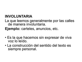 INVOLUNTARIALa que leemos generalmente por las calles de manera involuntaria.Ejemplo: carteles, anuncios, etc.• Es la que hacemos sin expresar de viva voz lo leído.• La construcción del sentido del texto es siempre personal.