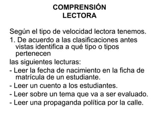 COMPRENSIÓNLECTORASegún el tipo de velocidad lectora tenemos.1. De acuerdo a las clasificaciones antes vistas identifica a qué tipo o tipos pertenecenlas siguientes lecturas:- Leer la fecha de nacimiento en la ficha de matrícula de un estudiante.- Leer un cuento a los estudiantes.- Leer sobre un tema que va a ser evaluado.- Leer una propaganda política por la calle.