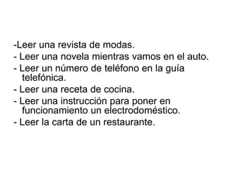 -Leer una revista de modas.- Leer una novela mientras vamos en el auto.- Leer un número de teléfono en la guía telefónica.- Leer una receta de cocina.- Leer una instrucción para poner en funcionamiento un electrodoméstico.- Leer la carta de un restaurante.