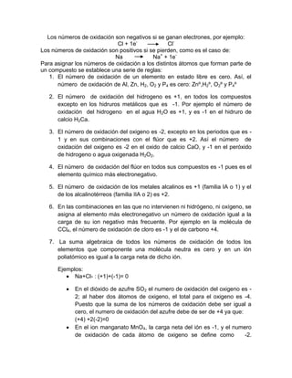 Los números de oxidación son negativos si se ganan electrones, por ejemplo:
Cl + 1e-
Cl-
Los números de oxidación son positivos si se pierden, como es el caso de:
Na Na+
+ 1e-
Para asignar los números de oxidación a los distintos átomos que forman parte de
un compuesto se establece una serie de reglas:
1. El número de oxidación de un elemento en estado libre es cero. Así, el
número de oxidación de Al, Zn, H2, O2 y P4 es cero: Znº,H2º, O2º y P4º
2. El número de oxidación del hidrogeno es +1, en todos los compuestos
excepto en los hidruros metálicos que es -1. Por ejemplo el número de
oxidación del hidrogeno en el agua H2O es +1, y es -1 en el hidruro de
calcio H2Ca.
3. El número de oxidación del oxigeno es -2, excepto en los periodos que es -
1 y en sus combinaciones con el flúor que es +2. Así el número de
oxidación del oxigeno es -2 en el oxido de calcio CaO, y -1 en el peróxido
de hidrogeno o agua oxigenada H2O2.
4. El número de oxidación del flúor en todos sus compuestos es -1 pues es el
elemento químico más electronegativo.
5. El número de oxidación de los metales alcalinos es +1 (familia IA o 1) y el
de los alcalinotérreos (familia IIA o 2) es +2.
6. En las combinaciones en las que no intervienen ni hidrógeno, ni oxígeno, se
asigna al elemento más electronegativo un número de oxidación igual a la
carga de su ion negativo más frecuente. Por ejemplo en la molécula de
CCl4, el número de oxidación de cloro es -1 y el de carbono +4.
7. La suma algebraica de todos los números de oxidación de todos los
elementos que componente una molécula neutra es cero y en un ión
poliatómico es igual a la carga neta de dicho ión.
Ejemplos:
Na+Cl- : (+1)+(-1)= 0
En el dióxido de azufre SO2 el numero de oxidación del oxigeno es -
2; al haber dos átomos de oxigeno, el total para el oxigeno es -4.
Puesto que la suma de los números de oxidación debe ser igual a
cero, el numero de oxidación del azufre debe de ser de +4 ya que:
(+4) +2(-2)=0
En el ion manganato MnO4, la carga neta del ión es -1, y el numero
de oxidación de cada átomo de oxigeno se define como -2.
 