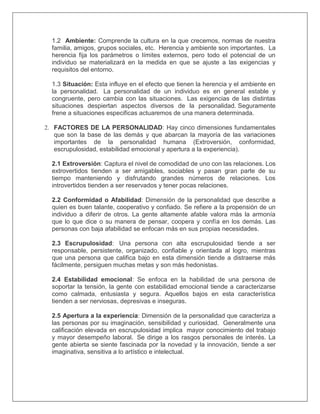 1.2 Ambiente: Comprende la cultura en la que crecemos, normas de nuestra
familia, amigos, grupos sociales, etc. Herencia y ambiente son importantes. La
herencia fija los parámetros o límites externos, pero todo el potencial de un
individuo se materializará en la medida en que se ajuste a las exigencias y
requisitos del entorno.
1.3 Situación: Esta influye en el efecto que tienen la herencia y el ambiente en
la personalidad. La personalidad de un individuo es en general estable y
congruente, pero cambia con las situaciones. Las exigencias de las distintas
situaciones despiertan aspectos diversos de la personalidad. Seguramente
frene a situaciones especificas actuaremos de una manera determinada.
2. FACTORES DE LA PERSONALIDAD: Hay cinco dimensiones fundamentales
que son la base de las demás y que abarcan la mayoría de las variaciones
importantes de la personalidad humana (Extroversión, conformidad,
escrupulosidad, estabilidad emocional y apertura a la experiencia).
2.1 Extroversión: Captura el nivel de comodidad de uno con las relaciones. Los
extrovertidos tienden a ser amigables, sociables y pasan gran parte de su
tiempo manteniendo y disfrutando grandes números de relaciones. Los
introvertidos tienden a ser reservados y tener pocas relaciones.
2.2 Conformidad o Afabilidad: Dimensión de la personalidad que describe a
quien es buen talante, cooperativo y confiado. Se refiere a la propensión de un
individuo a diferir de otros. La gente altamente afable valora más la armonía
que lo que dice o su manera de pensar, coopera y confía en los demás. Las
personas con baja afabilidad se enfocan más en sus propias necesidades.
2.3 Escrupulosidad: Una persona con alta escrupulosidad tiende a ser
responsable, persistente, organizado, confiable y orientada al logro, mientras
que una persona que califica bajo en esta dimensión tiende a distraerse más
fácilmente, persiguen muchas metas y son más hedonistas.
2.4 Estabilidad emocional: Se enfoca en la habilidad de una persona de
soportar la tensión, la gente con estabilidad emocional tiende a caracterizarse
como calmada, entusiasta y segura. Aquellos bajos en esta característica
tienden a ser nerviosas, depresivas e inseguras.
2.5 Apertura a la experiencia: Dimensión de la personalidad que caracteriza a
las personas por su imaginación, sensibilidad y curiosidad. Generalmente una
calificación elevada en escrupulosidad implica mayor conocimiento del trabajo
y mayor desempeño laboral. Se dirige a los rasgos personales de interés. La
gente abierta se siente fascinada por la novedad y la innovación, tiende a ser
imaginativa, sensitiva a lo artístico e intelectual.
 