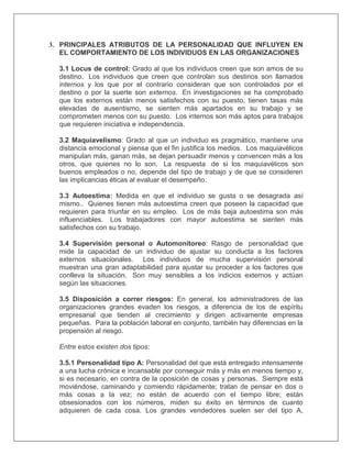 3. PRINCIPALES ATRIBUTOS DE LA PERSONALIDAD QUE INFLUYEN EN
EL COMPORTAMIENTO DE LOS INDIVIDUOS EN LAS ORGANIZACIONES
3.1 Locus de control: Grado al que los individuos creen que son amos de su
destino. Los individuos que creen que controlan sus destinos son llamados
internos y los que por el contrario consideran que son controlados por el
destino o por la suerte son externos. En investigaciones se ha comprobado
que los externos están menos satisfechos con su puesto, tienen tasas más
elevadas de ausentismo, se sienten más apartados en su trabajo y se
comprometen menos con su puesto. Los internos son más aptos para trabajos
que requieren iniciativa e independencia.
3.2 Maquiavelismo: Grado al que un individuo es pragmático, mantiene una
distancia emocional y piensa que el fin justifica los medios. Los maquiavélicos
manipulan más, ganan más, se dejan persuadir menos y convencen más a los
otros, que quienes no lo son. La respuesta de si los maquiavélicos son
buenos empleados o no, depende del tipo de trabajo y de que se consideren
las implicancias éticas al evaluar el desempeño.
3.3 Autoestima: Medida en que el individuo se gusta o se desagrada así
mismo.. Quienes tienen más autoestima creen que poseen la capacidad que
requieren para triunfar en su empleo. Los de más baja autoestima son más
influenciables. Los trabajadores con mayor autoestima se sienten más
satisfechos con su trabajo.
3.4 Supervisión personal o Automonitoreo: Rasgo de personalidad que
mide la capacidad de un individuo de ajustar su conducta a los factores
externos situacionales. Los individuos de mucha supervisión personal
muestran una gran adaptabilidad para ajustar su proceder a los factores que
conlleva la situación. Son muy sensibles a los indicios externos y actúan
según las situaciones.
3.5 Disposición a correr riesgos: En general, los administradores de las
organizaciones grandes evaden los riesgos, a diferencia de los de espíritu
empresarial que tienden al crecimiento y dirigen activamente empresas
pequeñas. Para la población laboral en conjunto, también hay diferencias en la
propensión al riesgo.
Entre estos existen dos tipos:
3.5.1 Personalidad tipo A: Personalidad del que está entregado intensamente
a una lucha crónica e incansable por conseguir más y más en menos tiempo y,
si es necesario, en contra de la oposición de cosas y personas. Siempre está
moviéndose, caminando y comiendo rápidamente; tratan de pensar en dos o
más cosas a la vez; no están de acuerdo con el tiempo libre; están
obsesionados con los números, miden su éxito en términos de cuanto
adquieren de cada cosa. Los grandes vendedores suelen ser del tipo A,
 
