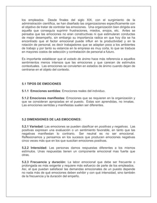los empleados. Desde finales del siglo XIX, con el surgimiento de la
administración científica, se han diseñado las organizaciones específicamente con
el objetivo de tratar de controlar las emociones. Una organización bien dirigida era
aquella que conseguía suprimir frustraciones, miedos, enojos, etc. Antes se
pensaba que las emociones no eran constructivas ni que estimularan conductas
de mejor desempeño, sin embargo su importancia radica en que hoy día se ha
encontrado que el factor emocional puede influir en la productividad y en la
rotación de personal, es decir trabajadores que se adaptan poco a los ambientes
de trabajo y por tanto su estancia en la empresa es muy corta, lo que se traduce
en mayores costos de selección y contratación de personal a futuro.
Es importante establecer que el estado de ánimo hace más referencia a aquellos
sentimientos menos intensos que las emociones y que carecen de estímulos
contextuales. Las emociones se convierten en estados de ánimo cuando dejan de
centrarse en el objeto del contexto.
5.1 TIPOS DE EMOCIONES
5.1.1 Emociones sentidas: Emociones reales del individuo.
5.1.2 Emociones manifiestas: Emociones que se requieren en la organización y
que se consideran apropiadas en el puesto. Estas son aprendidas, no innatas.
Las emociones sentidas y manifiestas suelen ser diferentes.
5.2 DIMENSIONES DE LAS EMOCIONES:
5.2.1 Variedad: Las emociones se pueden clasificar en positivas y negativas. Las
positivas expresan una evaluación o un sentimiento favorable, en tanto que las
negativas manifiestan lo contrario. Ser neutral es no ser emocional.
Reflexionamos y pensamos en los sucesos que producen emociones negativas
cinco veces más que en los que suscitan emociones positivas.
5.2.2 Intensidad: Las personas damos respuestas diferentes a los mismos
estímulos. Unas respuestas tienen un componente emocional mas fuerte que
otras.
5.2.3 Frecuencia y duración: La labor emocional que debe ser frecuente o
prolongada es más exigente y requiere más esfuerzo de parte de los empleados.
Así, el que puedan satisfacer las demandas emocionales de un puesto depende
no nada más de qué emociones deben exhibir y con qué intensidad, sino también
de la frecuencia y la duración del empeño.
 