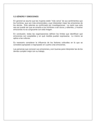 5.3 GÉNERO Y EMOCIONES
En general se asume que las mujeres están “más cerca” de sus sentimientos que
los hombres, que son más emocionales y que interpretan mejor las emociones de
los demás. Esto además es confirmado por investigaciones. La razón que esto
sea así puede ser que se enseña a los hombres a ser duros y valientes, y mostrar
emociones no es congruente con esta imagen.
En conclusión, todas las organizaciones definen los límites que identifican qué
emociones son aceptables y en qué medida pueden expresarse. Lo mismo se
aplica a las culturas.
Es necesario considerar la influencia de los factores culturales en lo que se
considera apropiado o inapropiado en cuanto a las emociones.
Las personas que conocen sus emociones y son buenas para interpretar las de los
demás cumplen mejor con su trabajo.
 