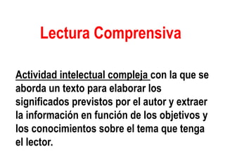 Lectura Comprensiva
Actividad intelectual compleja con la que se
aborda un texto para elaborar los
significados previstos por el autor y extraer
la información en función de los objetivos y
los conocimientos sobre el tema que tenga
el lector.
 