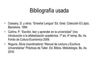 Bibliografía usada
• Cassany, D. y otros. “Enseñar Lengua” Ed. Graó. Colección El Lápiz.
Barcelona. 1994
• Carlino, P. “Escribir, leer y aprender en la universidad” Una
introducción a la alfabetización académica. 1º ed. 4º reimp. Bs. As.
Fondo de Cultura Económica 2009.
• Noguira, Silvia (coordinadora) “Manual de Lectura y Escritura
Universitarias” Prácticas de Taller. Ed. Biblos. Metodología. Bs. As.
2010.
 