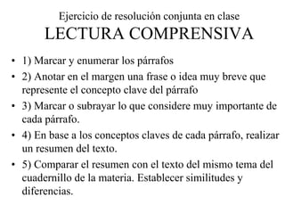 Ejercicio de resolución conjunta en clase
LECTURA COMPRENSIVA
• 1) Marcar y enumerar los párrafos
• 2) Anotar en el margen una frase o idea muy breve que
represente el concepto clave del párrafo
• 3) Marcar o subrayar lo que considere muy importante de
cada párrafo.
• 4) En base a los conceptos claves de cada párrafo, realizar
un resumen del texto.
• 5) Comparar el resumen con el texto del mismo tema del
cuadernillo de la materia. Establecer similitudes y
diferencias.
 