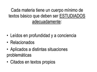Cada materia tiene un cuerpo mínimo de
textos básico que deben ser ESTUDIADOS
adecuadamente:
• Leídos en profundidad y a conciencia
• Relacionados
• Aplicados a distintas situaciones
problemáticas
• Citados en textos propios
 
