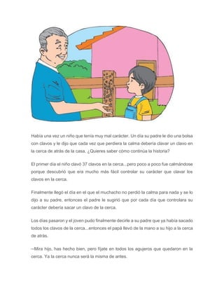 Había una vez un niño que tenía muy mal carácter. Un día su padre le dio una bolsa
con clavos y le dijo que cada vez que perdiera la calma debería clavar un clavo en
la cerca de atrás de la casa. ¿Quieres saber cómo continúa la historia?
El primer día el niño clavó 37 clavos en la cerca...pero poco a poco fue calmándose
porque descubrió que era mucho más fácil controlar su carácter que clavar los
clavos en la cerca.
Finalmente llegó el día en el que el muchacho no perdió la calma para nada y se lo
dijo a su padre, entonces el padre le sugirió que por cada día que controlara su
carácter debería sacar un clavo de la cerca.
Los días pasaron y el joven pudo finalmente decirle a su padre que ya había sacado
todos los clavos de la cerca...entonces el papá llevó de la mano a su hijo a la cerca
de atrás.
─Mira hijo, has hecho bien, pero fíjate en todos los agujeros que quedaron en la
cerca. Ya la cerca nunca será la misma de antes.
 