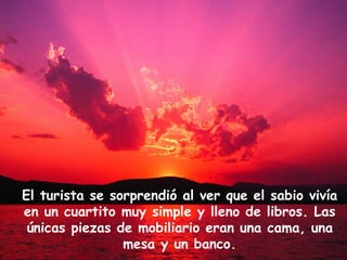 El turista se sorprendió al ver que el sabio vivía en un cuartito muy simple y lleno de libros. Las únicas piezas de mobiliario eran una cama, una mesa y un banco. 