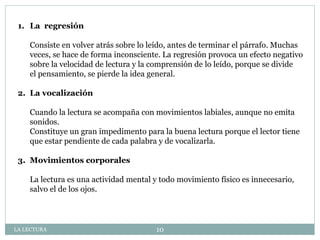 1. La regresión
Consiste en volver atrás sobre lo leído, antes de terminar el párrafo. Muchas
veces, se hace de forma inconsciente. La regresión provoca un efecto negativo
sobre la velocidad de lectura y la comprensión de lo leído, porque se divide
el pensamiento, se pierde la idea general.
2. La vocalización
Cuando la lectura se acompaña con movimientos labiales, aunque no emita
sonidos.
Constituye un gran impedimento para la buena lectura porque el lector tiene
que estar pendiente de cada palabra y de vocalizarla.
3. Movimientos corporales
La lectura es una actividad mental y todo movimiento físico es innecesario,
salvo el de los ojos.
LA LECTURA 10
 
