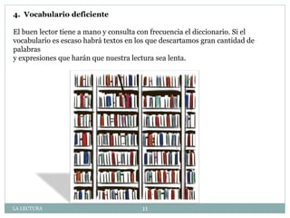 4. Vocabulario deficiente
El buen lector tiene a mano y consulta con frecuencia el diccionario. Si el
vocabulario es escaso habrá textos en los que descartamos gran cantidad de
palabras
y expresiones que harán que nuestra lectura sea lenta.
LA LECTURA 11
 