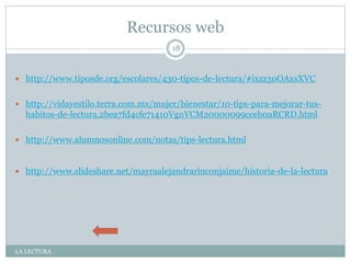 Recursos web
LA LECTURA
18
 http://www.tiposde.org/escolares/430-tipos-de-lectura/#ixzz30OAxsXVC
 http://vidayestilo.terra.com.mx/mujer/bienestar/10-tips-para-mejorar-tus-
habitos-de-lectura,2bea7fd4cfe71410VgnVCM20000099cceb0aRCRD.html
 http://www.alumnosonline.com/notas/tips-lectura.html
 http://www.slideshare.net/mayraalejandrarinconjaime/historia-de-la-lectura
 