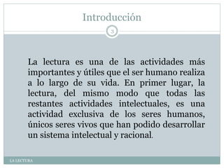 Introducción
LA LECTURA
3
La lectura es una de las actividades más
importantes y útiles que el ser humano realiza
a lo largo de su vida. En primer lugar, la
lectura, del mismo modo que todas las
restantes actividades intelectuales, es una
actividad exclusiva de los seres humanos,
únicos seres vivos que han podido desarrollar
un sistema intelectual y racional.
 