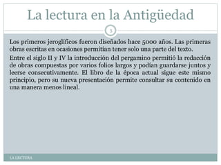 La lectura en la Antigüedad
LA LECTURA
5
Los primeros jeroglíficos fueron diseñados hace 5000 años. Las primeras
obras escritas en ocasiones permitían tener solo una parte del texto.
Entre el siglo II y IV la introducción del pergamino permitió la redacción
de obras compuestas por varios folios largos y podían guardarse juntos y
leerse consecutivamente. El libro de la época actual sigue este mismo
principio, pero su nueva presentación permite consultar su contenido en
una manera menos lineal.
 