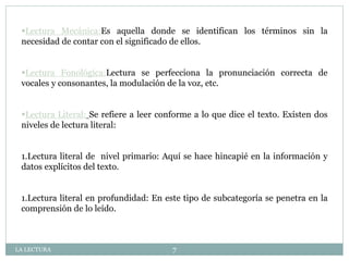 Lectura Mecánica:Es aquella donde se identifican los términos sin la
necesidad de contar con el significado de ellos.
Lectura Fonológica:Lectura se perfecciona la pronunciación correcta de
vocales y consonantes, la modulación de la voz, etc.
Lectura Literal: Se refiere a leer conforme a lo que dice el texto. Existen dos
niveles de lectura literal:
1.Lectura literal de nivel primario: Aquí se hace hincapié en la información y
datos explícitos del texto.
1.Lectura literal en profundidad: En este tipo de subcategoría se penetra en la
comprensión de lo leído.
LA LECTURA 7
 