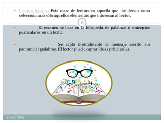 LA LECTURA
8
 Lectura Rápida: Esta clase de lectura es aquella que se lleva a cabo
seleccionando sólo aquellos elementos que interesan al lector.
 Escaneo: El escaneo se basa en la búsqueda de palabras o conceptos
particulares en un texto.
 Lectura Silenciosa: Se capta mentalmente el mensaje escrito sin
pronunciar palabras. El lector puede captar ideas principales.
 