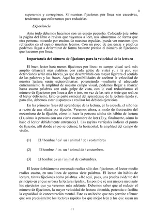 11
11
superarnos y corregirnos. Si nuestras fijaciones por línea son excesivas,
tendremos que esforzarnos para reducirlas.
Experiencia
Ante todo debemos hacernos con un espejo pequeño. Colocado éste sobre
la página del libro o revista que vayamos a leer, nos situaremos de forma que
otra persona, mirando por encima de nuestras espaldas, pueda ver nuestros ojos
reflejados en el espejo mientras leemos. Con un poco de paciencia y práctica
podemos llegar a determinar de forma bastante precisa el número de fijaciones
que hacemos por línea.
Importancia del número de fijaciones para la velocidad de la lectura
El buen lector hará menos fijaciones por línea: su campo visual será más
amplio (abarcará más palabras con cada golpe de vista) y, a la par, sus
detenciones serán más breves, ya que desentrañará con mayor ligereza el sentido
de las palabras y las frases. Aquí las posibilidades de acelerar la velocidad de
nuestra lectura serán extraordinarias: potenciando -mediante el adecuado
entrenamiento la amplitud de nuestro campo visual, podemos llegar a abarcar
hasta cuatro palabras con cada golpe de vista, con lo cual reduciríamos el
número de fijaciones por línea a dos o tres, en vez de las seis o siete que realiza
el lector deficiente. Esto es parte esencial del aprendizaje de la lectura rápida y,
para ello, debemos estar dispuestos a realizar los debidos ejercicios.
En las primeras fases del aprendizaje de la lectura, en la escuela, el niño lee
a razón de una sílaba por fijación. Veremos ahora, a modo de ilustración del
mecanismo de la fijación, cómo lo hace la persona adulta sin hábito de lectura
(1), cómo la persona con una cierta costumbre de leer (2) y, finalmente, cómo lo
hace el lector debidamente entrenado(3. Las rayitas verticales indican el punto
de fijación, allí donde el ojo se detiene; la horizontal, la amplitud del campo de
visión.
(1) El / hombre / es/ un / animal / de / costumbres
(2) El hombre / es un / animal de / costumbres.
(3) El hombre es un / animal de costumbres.
El lector debidamente entrenado realiza sólo dos fijaciones, el lector medio
realiza cuatro, en una línea de apenas siete palabras. El lector sin hábito de
lectura, tantas fijaciones como palabras. «He aquí, pues, una prueba evidente del
principio en el que se basa la lectura rápida».. Es posible se una mejora mediante
los ejercicios que ya veremos más adelante. Debemos saber que al reducir el
número de fijaciones, la mayor velocidad de lectura obtenida, potencia o facilita
la capacidad de concentración mental. Este es un hecho que nos permite afirmar
que son precisamente los lectores rápidos los que mejor leen y los que sacan un
 