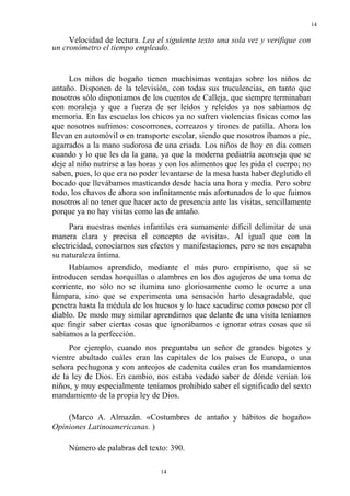 14
14
Velocidad de lectura. Lea el siguiente texto una sola vez y verifique con
un cronómetro el tiempo empleado.
Los niños de hogaño tienen muchísimas ventajas sobre los niños de
antaño. Disponen de la televisión, con todas sus truculencias, en tanto que
nosotros sólo disponíamos de los cuentos de Calleja, que siempre terminaban
con moraleja y que a fuerza de ser leídos y releídos ya nos sabíamos de
memoria. En las escuelas los chicos ya no sufren violencias físicas como las
que nosotros sufrimos: coscorrones, correazos y tirones de patilla. Ahora los
llevan en automóvil o en transporte escolar, siendo que nosotros íbamos a pie,
agarrados a la mano sudorosa de una criada. Los niños de hoy en día comen
cuando y lo que les da la gana, ya que la moderna pediatría aconseja que se
deje al niño nutrirse a las horas y con los alimentos que les pida el cuerpo; no
saben, pues, lo que era no poder levantarse de la mesa hasta haber deglutido el
bocado que llevábamos masticando desde hacía una hora y media. Pero sobre
todo, los chavos de ahora son infinitamente más afortunados de lo que fuimos
nosotros al no tener que hacer acto de presencia ante las visitas, sencillamente
porque ya no hay visitas como las de antaño.
Para nuestras mentes infantiles era sumamente difícil delimitar de una
manera clara y precisa el concepto de «visita». Al igual que con la
electricidad, conocíamos sus efectos y manifestaciones, pero se nos escapaba
su naturaleza íntima.
Habíamos aprendido, mediante el más puro empirismo, que si se
introducen sendas horquillas o alambres en los dos agujeros de una toma de
corriente, no sólo no se ilumina uno gloriosamente como le ocurre a una
lámpara, sino que se experimenta una sensación harto desagradable, que
penetra hasta la médula de los huesos y lo hace sacudirse como poseso por el
diablo. De modo muy similar aprendimos que delante de una visita teníamos
que fingir saber ciertas cosas que ignorábamos e ignorar otras cosas que sí
sabíamos a la perfección.
Por ejemplo, cuando nos preguntaba un señor de grandes bigotes y
vientre abultado cuáles eran las capitales de los países de Europa, o una
señora pechugona y con anteojos de cadenita cuáles eran los mandamientos
de la ley de Dios. En cambio, nos estaba vedado saber de dónde venían los
niños, y muy especialmente teníamos prohibido saber el significado del sexto
mandamiento de la propia ley de Dios.
(Marco A. Almazán. «Costumbres de antaño y hábitos de hogaño»
Opiniones Latinoamericanas. )
Número de palabras del texto: 390.
 