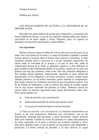 15
15
Tiempo de lectura:
Palabras por minuto:
LOS MALOS HABITOS DE LECTURA y LA NECESIDAD DE SU
ERRADICACION
Descubrir los malos hábitos de lectura para erradicarlos y sustituirlos por
buenos hábitos de lectura, es uno de los requisitos indispensables para llegar a
convertirse en un lector rápido y eficaz. Debemos, pues, ser capaces de
distinguir con precisión entre buenos y malos hábitos.
Las regresiones
Muchos lectores tienen el hábito de volver atrás para ver de nuevo lo ya
leído. Una sola lectura no les basta y ya antes de terminar el párrafo o cuando
incluso apenas si avanzan sobre la tercera línea vuelven a la primera. A estas
continuas marchas atrás o retrocesos es a lo que llamamos regresiones. Su
efecto sobre la velocidad de la lectura y, lo que es peor aún, sobre la
comprensión misma de lo leído, es altamente negativo; a ellas debemos en
gran medida el bajo rendimiento global en la lectura, siendo por lo tanto una
práctica que hay que erradicar a toda costa. Para ello, debemos obligarnos a
leer siempre «hacia adelante», rítmicamente, siguiendo el curso natural del
pensamiento. Si nos obligamos a no hacer retrocesos y leemos siempre hacia
adelante podemos, en un primer momento, perder bastante en comprensión,
pero luego veremos los resultados tan positivos que esta práctica reporta. Una
de las formas de habituarnos a ello es utilizar una tarjeta de tamaño regular
con la cual iremos cubriendo los párrafos ya leídos.. Debemos buscar las
causas reales de nuestras regresiones para actuar directamente sobre ellas.
Estas causas pueden ser:
a) Falta de atención o de concentración.
b) Inadecuado desarrollo de nuestra percepción visual.
c) Un exceso de meticulosidad en nuestras lecturas
a) Falta de atención o de concentración. La atención concentrada en la
lectura es de vital importancia. Debemos leer activamente, con un fin
determinado, sabiendo qué buscamos y cómo encontrarlo: nuestra atención
debe estar centrada. Cuando no ocurre así podemos no captar adecuadamente
las ideas expresadas en el texto y entonces nos sentimos tentados a volver
atrás para captarlas mejor. y ésta no puede ser una práctica más lamentable y
perniciosa. La forma correcta de proceder, y la más efectiva, es seguir
 
