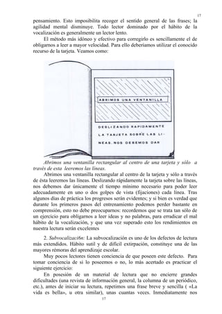 17
17
pensamiento. Esto imposibilita recoger el sentido general de las frases; la
agilidad mental disminuye. Todo lector dominado por el hábito de la
vocalización es generalmente un lector lento.
El método más idóneo y efectivo para corregirlo es sencillamente el de
obligarnos a leer a mayor velocidad. Para ello deberíamos utilizar el conocido
recurso de la tarjeta. Veamos como:
Abrimos una ventanilla rectangular al centro de una tarjeta y sólo a
través de esta leeremos las líneas.
Abrimos una ventanilla rectangular al centro de la tarjeta y sólo a través
de ésta leeremos las líneas. Deslizando rápidamente la tarjeta sobre las líneas,
nos debemos dar únicamente el tiempo mínimo necesario para poder leer
adecuadamente en uno o dos golpes de vista (fijaciones) cada línea. Tras
algunos días de práctica los progresos serán evidentes; y si bien es verdad que
durante los primeros pasos del entrenamiento podemos perder bastante en
comprensión, esto no debe preocuparnos: recordemos que se trata tan sólo de
un ejercicio para obligarnos a leer ideas y no palabras, para erradicar el mal
hábito de la vocalización, y que una vez superado esto los rendimientos en
nuestra lectura serán excelentes
2. Subvocalizaci6n: La subvocalización es uno de los defectos de lectura
más extendidos. Hábito sutil y de difícil extirpación, constituye una de las
mayores rémoras del aprendizaje escolar.
Muy pocos lectores tienen conciencia de que poseen este defecto. Para
tomar conciencia de si lo poseemos o no, lo más acertado es practicar el
siguiente ejercicio:
En posesión de un material de lectura que no encierre grandes
dificultades (una revista de información general, la columna de un periódico,
etc.), antes de iniciar su lectura, repetimos una frase breve y sencilla ( «La
vida es bella», u otra similar), unas cuantas veces. Inmediatamente nos
 