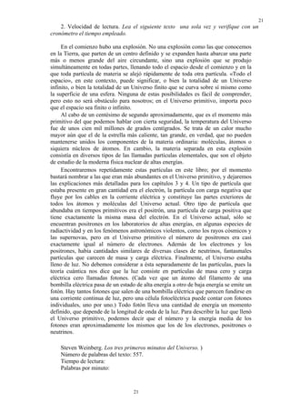 21
21
2. Velocidad de lectura. Lea el siguiente texto una sola vez y verifique con un
cronómetro el tiempo empleado.
En el comienzo hubo una explosión. No una explosión como las que conocemos
en la Tierra, que parten de un centro definido y se expanden hasta abarcar una parte
más o menos grande del aire circundante, sino una explosión que se produjo
simultáneamente en todas partes, llenando todo el espacio desde el comienzo y en la
que toda partícula de materia se alejó rápidamente de toda otra partícula. «Todo el
espacio», en este contexto, puede significar, o bien la totalidad de un Universo
infinito, o bien la totalidad de un Universo finito que se curva sobre sí mismo como
la superficie de una esfera. Ninguna de estas posibilidades es fácil de comprender,
pero esto no será obstáculo para nosotros; en el Universo primitivo, importa poco
que el espacio sea finito o infinito.
Al cabo de un centésimo de segundo aproximadamente, que es el momento más
primitivo del que podemos hablar con cierta seguridad, la temperatura del Universo
fue de unos cien mil millones de grados centígrados. Se trata de un calor mucho
mayor aún que el de la estrella más caliente, tan grande, en verdad, que no pueden
mantenerse unidos los componentes de la materia ordinaria: moléculas, átomos o
siquiera núcleos de átomos. En cambio, la materia separada en esta explosión
consistía en diversos tipos de las llamadas partículas elementales, que son el objeto
de estudio de la moderna física nuclear de altas energías.
Encontraremos repetidamente estas partículas en este libro; por el momento
bastará nombrar a las que eran más abundantes en el Universo primitivo, y dejaremos
las explicaciones más detalladas para los capítulos 3 y 4. Un tipo de partícula que
estaba presente en gran cantidad era el electrón, la partícula con carga negativa que
fluye por los cables en la corriente eléctrica y constituye las partes exteriores de
todos los átomos y moléculas del Universo actual. Otro tipo de partícula que
abundaba en tiempos primitivos era el positrón, una partícula de carga positiva que
tiene exactamente la misma masa del electrón. En el Universo actual, sólo se
encuentran positrones en los laboratorios de altas energías, en algunas especies de
radiactividad y en los fenómenos astronómicos violentos, como los rayos cósmicos y
las supernovas, pero en el Universo primitivo el número de positrones era casi
exactamente igual al número de electrones. Además de los electrones y los
positrones, había cantidades similares de diversas clases de neutrinos, fantasmales
partículas que carecen de masa y carga eléctrica. Finalmente, el Universo estaba
lleno de luz. No debemos considerar a ésta separadamente de las partículas, pues la
teoría cuántica nos dice que la luz consiste en partículas de masa cero y carga
eléctrica cero llamadas fotones. (Cada vez que un átomo del filamento de una
bombilla eléctrica pasa de un estado de alta energía a otro de baja energía se emite un
fotón. Hay tantos fotones que salen de una bombilla eléctrica que parecen fundirse en
una corriente continua de luz, pero una célula fotoeléctrica puede contar con fotones
individuales, uno por uno.) Todo fotón lleva una cantidad de energía un momento
definido, que depende de la longitud de onda de la luz. Para describir la luz que llenó
el Universo primitivo, podemos decir que el número y la energía media de los
fotones eran aproximadamente los mismos que los de los electrones, positrones o
neutrinos.
Steven Weinberg. Los tres primeros minutos del Universo. )
Número de palabras del texto: 557.
Tiempo de lectura:
Palabras por minuto:
 