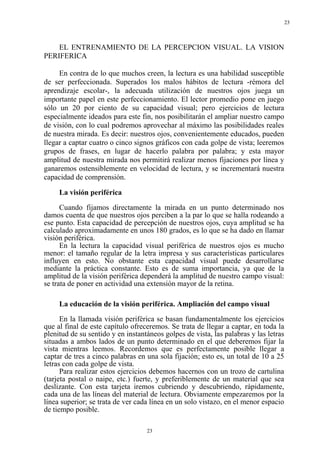 23
23
EL ENTRENAMIENTO DE LA PERCEPCION VISUAL. LA VISION
PERIFERICA
En contra de lo que muchos creen, la lectura es una habilidad susceptible
de ser perfeccionada. Superados los malos hábitos de lectura -rémora del
aprendizaje escolar-, la adecuada utilización de nuestros ojos juega un
importante papel en este perfeccionamiento. El lector promedio pone en juego
sólo un 20 por ciento de su capacidad visual; pero ejercicios de lectura
especialmente ideados para este fin, nos posibilitarán el ampliar nuestro campo
de visión, con lo cual podremos aprovechar al máximo las posibilidades reales
de nuestra mirada. Es decir: nuestros ojos, convenientemente educados, pueden
llegar a captar cuatro o cinco signos gráficos con cada golpe de vista; leeremos
grupos de frases, en lugar de hacerlo palabra por palabra; y esta mayor
amplitud de nuestra mirada nos permitirá realizar menos fijaciones por línea y
ganaremos ostensiblemente en velocidad de lectura, y se incrementará nuestra
capacidad de comprensión.
La visión periférica
Cuando fijamos directamente la mirada en un punto determinado nos
damos cuenta de que nuestros ojos perciben a la par lo que se halla rodeando a
ese punto. Esta capacidad de percepción de nuestros ojos, cuya amplitud se ha
calculado aproximadamente en unos 180 grados, es lo que se ha dado en llamar
visión periférica.
En la lectura la capacidad visual periférica de nuestros ojos es mucho
menor: el tamaño regular de la letra impresa y sus características particulares
influyen en esto. No obstante esta capacidad visual puede desarrollarse
mediante la práctica constante. Esto es de suma importancia, ya que de la
amplitud de la visión periférica dependerá la amplitud de nuestro campo visual:
se trata de poner en actividad una extensión mayor de la retina.
La educación de la visión periférica. Ampliación del campo visual
En la llamada visión periférica se basan fundamentalmente los ejercicios
que al final de este capítulo ofreceremos. Se trata de llegar a captar, en toda la
plenitud de su sentido y en instantáneos golpes de vista, las palabras y las letras
situadas a ambos lados de un punto determinado en el que deberemos fijar la
vista mientras leemos. Recordemos que es perfectamente posible llegar a
captar de tres a cinco palabras en una sola fijación; esto es, un total de 10 a 25
letras con cada golpe de vista.
Para realizar estos ejercicios debemos hacernos con un trozo de cartulina
(tarjeta postal o naipe, etc.) fuerte, y preferiblemente de un material que sea
deslizante. Con esta tarjeta iremos cubriendo y descubriendo, rápidamente,
cada una de las líneas del material de lectura. Obviamente empezaremos por la
línea superior; se trata de ver cada línea en un solo vistazo, en el menor espacio
de tiempo posible.
 