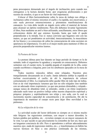 26
26
pena preocuparse demasiado por el ángulo de inclinación; pero cuando nos
entregamos a la lectura durante horas -por exigencias profesionales o por
razones de estudios, sí que es un factor de vital importancia.
Colocar el libro horizontalmente sobre la mesa de trabajo nos obliga a
inclinarnos sobre el mismo; torcemos el cuello y la espalda, nos encorvamos, y
esto suele provocar entumecimientos y prematuras manifestaciones de
cansancio. La vista debe incidir en ángulo recto sobre el material de lectura
para alcanzar un óptimo rendimiento. Para ello debemos levantar ligeramente
el libro, bien mediante un atril o bien utilizando, sencillamente, otros libros que
colocaremos detrás del que estemos leyendo, hasta que todo él quede
perpendicular a la mirada. Eso sí: nunca conviene que hagamos esto con las
manos, ya que así pondríamos en actividad, innecesariamente, la musculatura
de los brazos y ya conocemos de sobra las consecuencias de estas acciones en
apariencia sin importancia. Un atril es el mejor medio para mantener el libro en
posición perpendicular mientras leamos.
5) Postura del lector
La postura idónea para leer durante un largo periodo de tiempo es la de
sentado; todo el organismo lo agradece y responde en consecuencia. Debemos
sentarnos con el cuerpo recto, la espalda pegada al respaldo de la silla, como
cuando escribimos a máquina, pero con los antebrazos apoyados en la mesa de
trabajo.
Todos nuestros músculos deben estar relajados. Nuestros pies
tranquilamente descansando en el suelo. Jamás debemos doblar la espalda ni
inclinar excesivamente el cuello; de ahí la importancia de colocar
correctamente el libro. La respiración debe quedar libre de todo tipo de trabas.
Esto es de vital importancia: tenemos que leer no sólo relajados sino también
con un adecuado ritmo respiratorio; ya que una postura distendida y relajada -
aunque nunca de abandono total, se entiende-, unida a un ritmo respiratorio
adecuado suele tener un positivo influjo sobre nuestra disposición espiritual y
psíquica: psíquica y espiritualmente nos relaja y nos seda, con lo cual se
incrementa nuestra capacidad de concentración y de asimilación. De ahí la
importancia de mantener el cuerpo recto para dejar libre movilidad a los
pulmones.
6) La relajación de la vista
La actividad ocular del lector deficiente es siempre en si misma mucho
más fatigosa: las regresiones continuas, con mayor o menor desorden; la
lectura palabra por palabra, etc. , revierten siempre en un mayor cansancio de
la vista. Lo que sucede es que precisamente la costumbre de leer así, hace que
no tengamos conciencia de ello. Pero si aprendemos a utilizar adecuadamente
nuestros ojos -nada de regresiones inútiles, etc.-, y transformamos en hábito las
nuevas técnicas en base a una práctica continuada de las mismas,
 