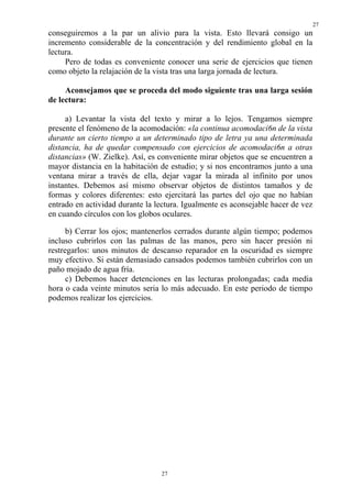 27
27
conseguiremos a la par un alivio para la vista. Esto llevará consigo un
incremento considerable de la concentración y del rendimiento global en la
lectura.
Pero de todas es conveniente conocer una serie de ejercicios que tienen
como objeto la relajación de la vista tras una larga jornada de lectura.
Aconsejamos que se proceda del modo siguiente tras una larga sesión
de lectura:
a) Levantar la vista del texto y mirar a lo lejos. Tengamos siempre
presente el fenómeno de la acomodación: «la continua acomodaci6n de la vista
durante un cierto tiempo a un determinado tipo de letra ya una determinada
distancia, ha de quedar compensado con ejercicios de acomodaci6n a otras
distancias» (W. Zielke). Así, es conveniente mirar objetos que se encuentren a
mayor distancia en la habitación de estudio; y si nos encontramos junto a una
ventana mirar a través de ella, dejar vagar la mirada al infinito por unos
instantes. Debemos así mismo observar objetos de distintos tamaños y de
formas y colores diferentes: esto ejercitará las partes del ojo que no habían
entrado en actividad durante la lectura. Igualmente es aconsejable hacer de vez
en cuando círculos con los globos oculares.
b) Cerrar los ojos; mantenerlos cerrados durante algún tiempo; podemos
incluso cubrirlos con las palmas de las manos, pero sin hacer presión ni
restregarlos: unos minutos de descanso reparador en la oscuridad es siempre
muy efectivo. Si están demasiado cansados podemos también cubrirlos con un
paño mojado de agua fría.
c) Debemos hacer detenciones en las lecturas prolongadas; cada media
hora o cada veinte minutos seria lo más adecuado. En este periodo de tiempo
podemos realizar los ejercicios.
 