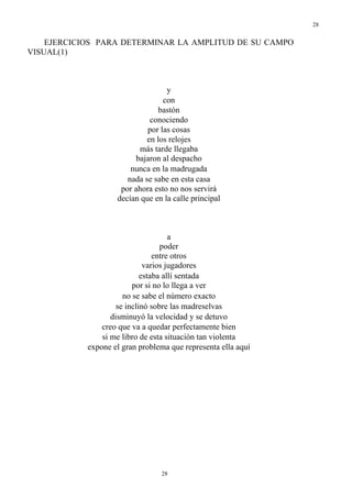 28
28
EJERCICIOS PARA DETERMINAR LA AMPLITUD DE SU CAMPO
VISUAL(1)
y
con
bastón
conociendo
por las cosas
en los relojes
más tarde llegaba
bajaron al despacho
nunca en la madrugada
nada se sabe en esta casa
por ahora esto no nos servirá
decían que en la calle principal
a
poder
entre otros
varios jugadores
estaba allí sentada
por si no lo llega a ver
no se sabe el número exacto
se inclinó sobre las madreselvas
disminuyó la velocidad y se detuvo
creo que va a quedar perfectamente bien
si me libro de esta situación tan violenta
expone el gran problema que representa ella aquí
 