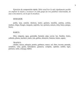 29
Ejercicios de comprensión rápida. Debe usted leer lo más rápidamente posible
sin emplear la tarjeta y reconocer en cada grupo las tres palabras relacionadas, de
una u otra manera, con la que lo encabeza.
DOMADOR.
jardín, taza, camión, destreza, teatro, guitarra, mochila, cantina, cortina,
muñeca, látigo, bisagra, moqueta, capricho, luz, quimera, astucia, reloj, barca, parque,
hierro.
BARCO.
libro, máquina, agua, guirnalda, bastante, pipa, caviar, luz, fiambre, lentes,
cubierta, pluma, mechero, jinete, tela, galleta, almuerzo, linterna, timón, zapato.
TRAFICO.
cátedra, mosca, arlequín, peatón, garbanzo, marco, sal, libro, invento, pomada,
semáforo, vino, gorila, helicóptero, ganancia, compota, capítulo, asfalto, tigre,
partitura, salón, cónyuge, hábito.
 