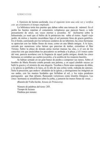 30
EJERCICIOS
I. Ejercicio de lectura acelerada. Lea el siguiente texto una sola vez y verifica
con un cronómetro el tiempo empleado.
La biblioteca tenía tres puertas que daban sobre una terraza de mármol. En el
jardín las fuentes repetían el comentario voluptuoso que parecen hacer, a todo
pensamiento de amor, sus voces eternas y juveniles. Al inclinarme sobre la
balaustrada, yo sentí que el hálito de la primavera me subía al rostro. Aquel viejo
jardín. de mirtos y laureles mostrábase bajo el sol poniente lleno de gracia gentílica.
En el fondo, caminando por los tortuosos senderos de un laberinto, las cinco hermanas
se aparecían con las faldas llenas de rosas, como en una fábula antigua. A lo lejos,
surcado por numerosas velas latinas que parecían de ámbar, extendíase el Mar
Tirreno. Sobre la playa de dorada arena morían mansas las olas, y el son de los
caracoles con que anunciaban los pescadores su arribada a la playa, y el l ronco canto
del mar, parecía acordarse con la fragancia de aquel jardín antiguo, donde las cinco
hermanas se contaban sus sueños juveniles, a la sombra de los rosáceos laureles.
Se habían sentado en un gran banco de piedra a componer sus ramos. Sobre el
hombro de María Rosario estaba posada una paloma, y en aquel cándido suceso yo
hallé la gracia y el misterio de una alegoría. Tocaban a fiesta unas campanas de aldea,
y la iglesia se perfilaba a lo lejos, en lo alto de una colina verde, rodeada de cipreses.
Salía la procesión, que anduvo alrededor de la iglesia, y distinguíanse las imágenes en
sus andas, con los mantos bordados que brillaban al sol, y los rojos pendones
parroquiales que iban delante, flameando victoriosos como triunfos litúrgicos. Las
cinco hermanas se arrodillaron sobre la yerba, y juntaron las manos llenas de rosas. .:
(Ramón del Valle-Inclán. Sonata de Primavera).
Número de palabras del texto: 283.
Tiempo de lectura:
Palabras por minuto:
 