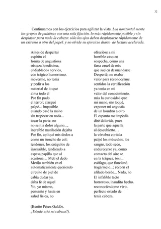 32
Continuamos con los ejercicios para agilizar la vista. Lea horizontal mente
los grupos de palabras con una sola fijación. lo más rápidamente posible y sin
desplazar para nada la cabeza: sólo los ojos deben desplazarse rápidamente de
un extremo a otro del papel. y no olvide su ejercicio diario de lectura acelerada.
Antes de despertar ofrecióse a mi
espíritu el horrible caso en
forma de angustiosa sospecha, como una
tristeza hondísima, farsa cruel de mis
endiablados nervios, que suelen desmandarse
con trágico humorismo. Desperté; no osaba
moverme, no tenía valor para reconocerme
y pedir a los sentidos la certificación
material de lo que ya tenía en mi
alma todo el valor del conocimiento.
Por fin pudo más la curiosidad que
el terror; alargué mi mano, me toqué,
palpé... Imposible exponer mi angustia
cuando pasé la mano de un hombro a otro
sin tropezar en nada... El espanto me impedía
tocar la parte, no diré dolorida, pues
no sentía dolor alguno..., la parte que aquella
increíble mutilación dejaba al descubierto…
Por fin, apliqué mis dedos a la vértebra cortada
como un troncho de col; palpé los músculos, los
tendones, los coágulos de sangre, todo seco,
insensible, tendiendo a endurecerse ya, como
espesa papilla que al contacto del aire se
acartona… Metí el dedo en la tráquea, tosí...
Metilo también en el esófago, que funcionó
automáticamente queriendo tragármelo...; recorrí el
circuito de piel de afilado borde... Nada, no
cabía dudar ya. El infalible tacto
daba fe de aquel horroroso, inaudito hecho.
Yo, yo mismo, reconociéndome vivo,
pensante y hasta en perfecto estado de
salud física, no tenía cabeza.
(Benito Pérez Galdós.
¿Dónde está mi cabeza?).
 